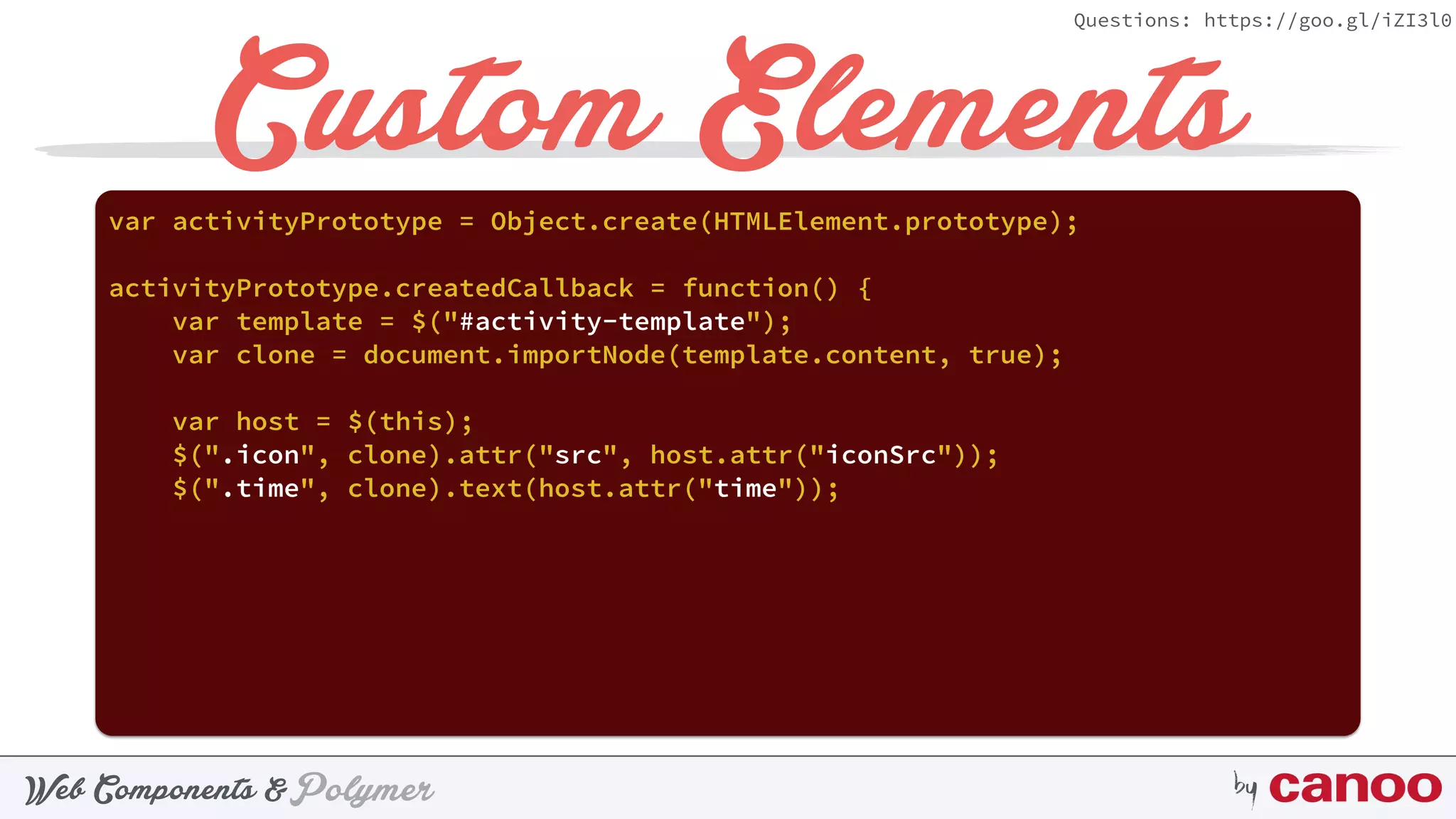 PolymerWeb Components & by
Questions: https://goo.gl/iZI3l0
Custom Elementsvar activityPrototype = Object.create(HTMLElement.prototype);
activityPrototype.createdCallback = function() {
var template = $("#activity-template");
var clone = document.importNode(template.content, true);
var host = $(this);
$(".icon", clone).attr("src", host.attr("iconSrc"));
$(".time", clone).text(host.attr("time"));
 