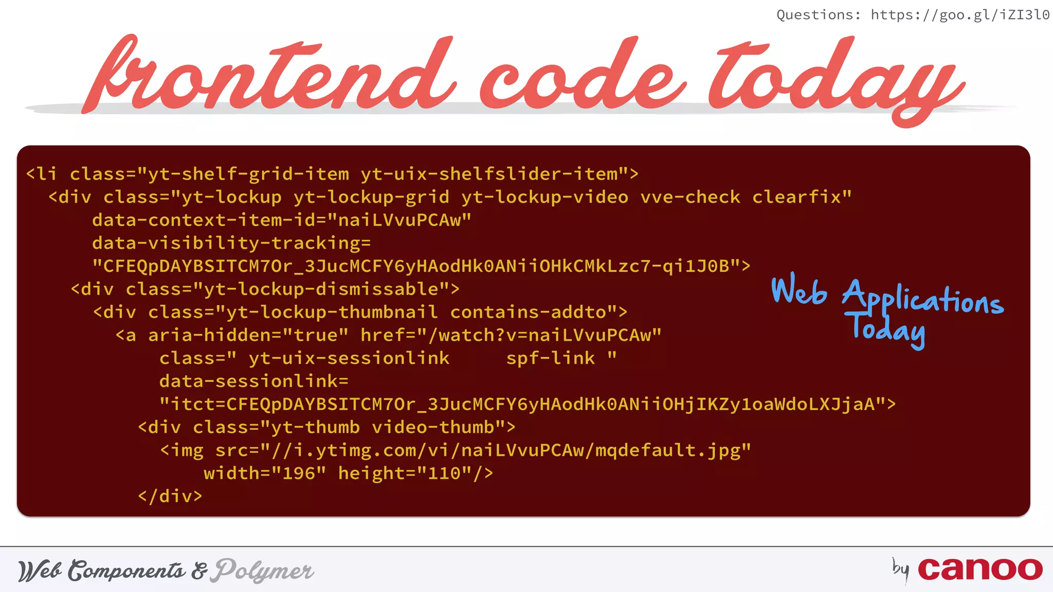 PolymerWeb Components & by
Questions: https://goo.gl/iZI3l0
frontend code today
<li class="yt-shelf-grid-item yt-uix-shelfslider-item"> 
<div class="yt-lockup yt-lockup-grid yt-lockup-video vve-check clearfix"
data-context-item-id="naiLVvuPCAw" 
data-visibility-tracking=
"CFEQpDAYBSITCM7Or_3JucMCFY6yHAodHk0ANiiOHkCMkLzc7-qi1J0B"> 
<div class="yt-lockup-dismissable"> 
<div class="yt-lockup-thumbnail contains-addto"> 
<a aria-hidden="true" href="/watch?v=naiLVvuPCAw"
class=" yt-uix-sessionlink spf-link " 
data-sessionlink=
"itct=CFEQpDAYBSITCM7Or_3JucMCFY6yHAodHk0ANiiOHjIKZy1oaWdoLXJjaA"> 
<div class="yt-thumb video-thumb"> 
<img src="//i.ytimg.com/vi/naiLVvuPCAw/mqdefault.jpg"
width="196" height="110"/> 
</div> 
Web Applications
Today
 