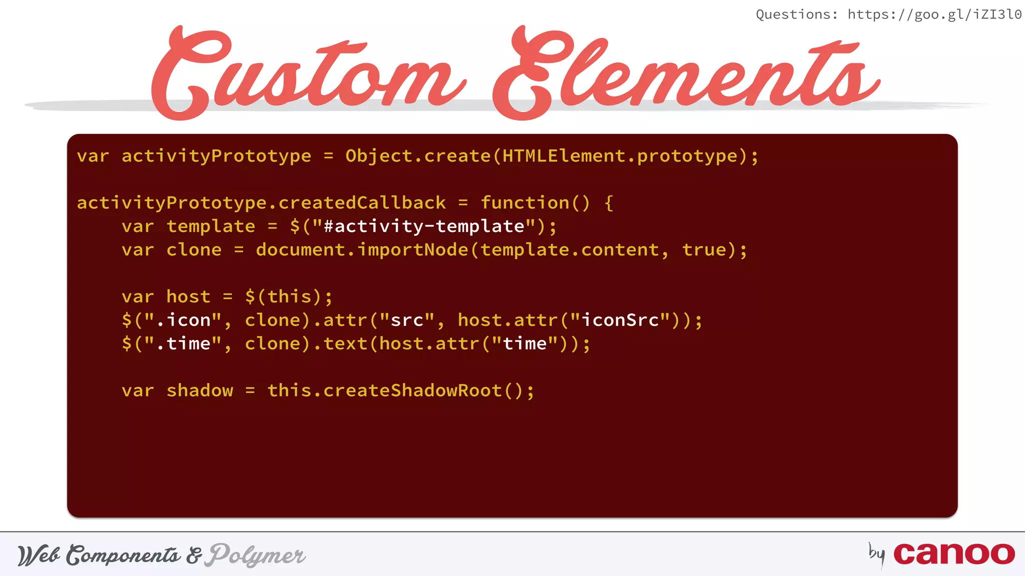 PolymerWeb Components & by
Questions: https://goo.gl/iZI3l0
Custom Elementsvar activityPrototype = Object.create(HTMLElement.prototype);
activityPrototype.createdCallback = function() {
var template = $("#activity-template");
var clone = document.importNode(template.content, true);
var host = $(this);
$(".icon", clone).attr("src", host.attr("iconSrc"));
$(".time", clone).text(host.attr("time"));
var shadow = this.createShadowRoot();
 