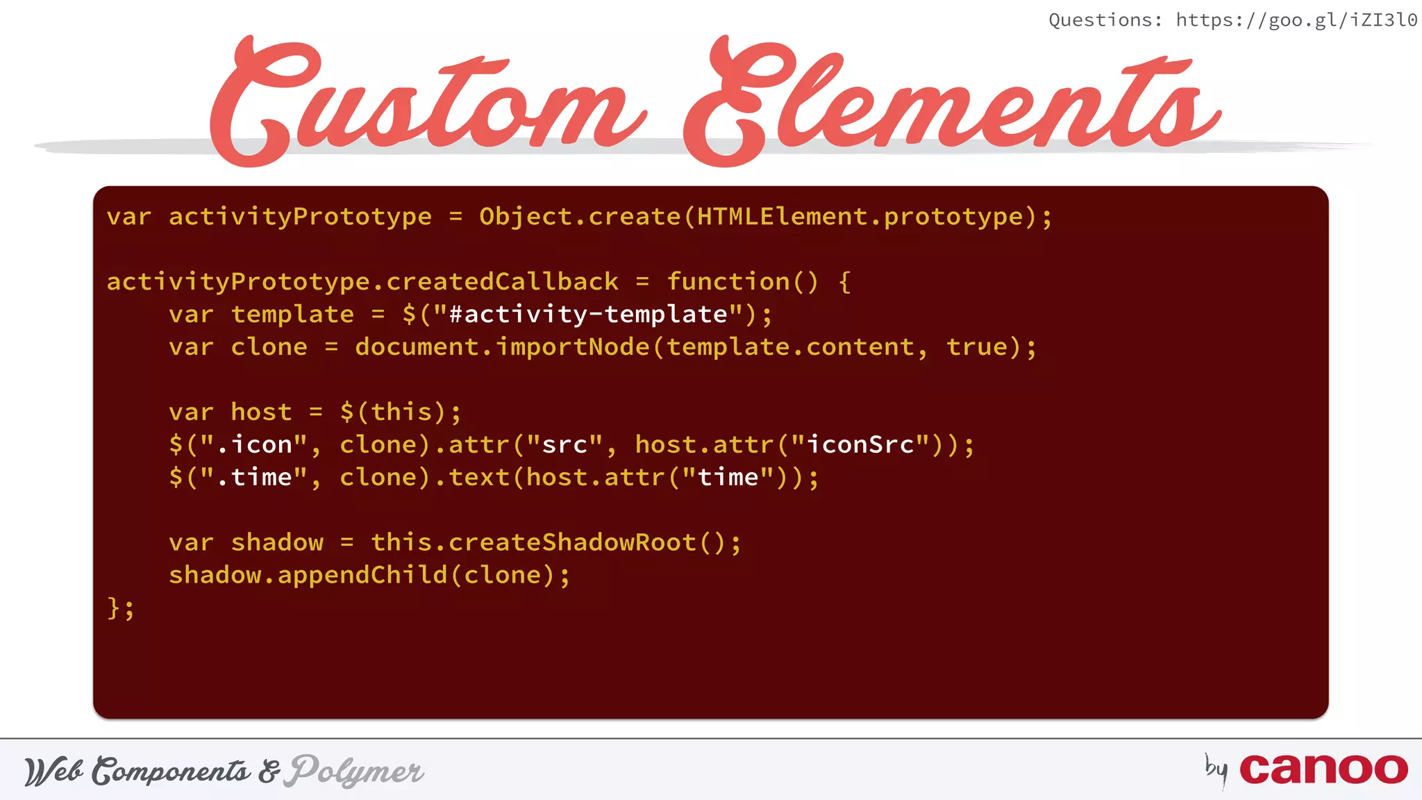 PolymerWeb Components & by
Questions: https://goo.gl/iZI3l0
Custom Elementsvar activityPrototype = Object.create(HTMLElement.prototype);
activityPrototype.createdCallback = function() {
var template = $("#activity-template");
var clone = document.importNode(template.content, true);
var host = $(this);
$(".icon", clone).attr("src", host.attr("iconSrc"));
$(".time", clone).text(host.attr("time"));
var shadow = this.createShadowRoot();
shadow.appendChild(clone);
};
 