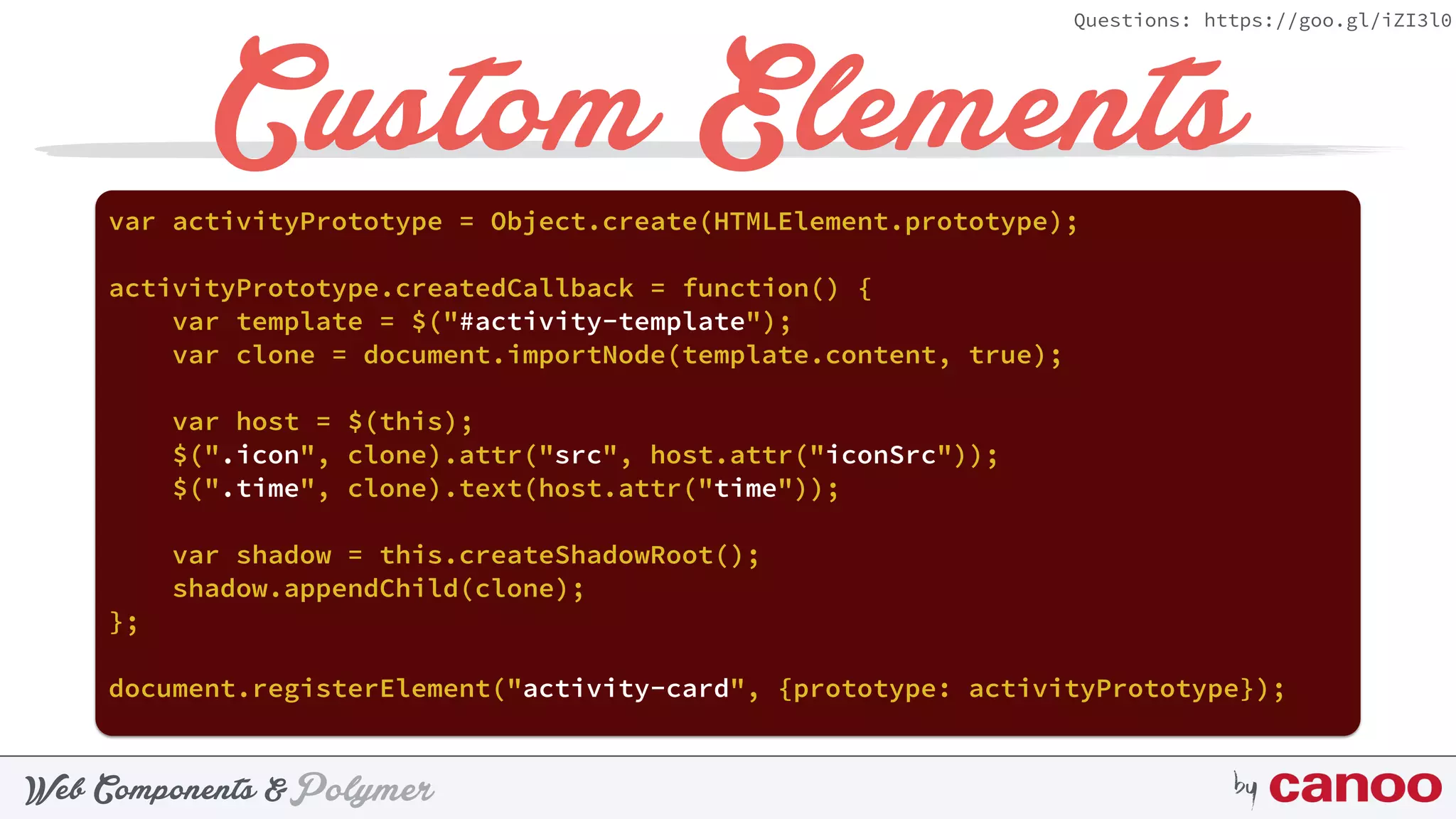 PolymerWeb Components & by
Questions: https://goo.gl/iZI3l0
Custom Elementsvar activityPrototype = Object.create(HTMLElement.prototype);
activityPrototype.createdCallback = function() {
var template = $("#activity-template");
var clone = document.importNode(template.content, true);
var host = $(this);
$(".icon", clone).attr("src", host.attr("iconSrc"));
$(".time", clone).text(host.attr("time"));
var shadow = this.createShadowRoot();
shadow.appendChild(clone);
};
document.registerElement("activity-card", {prototype: activityPrototype});
 