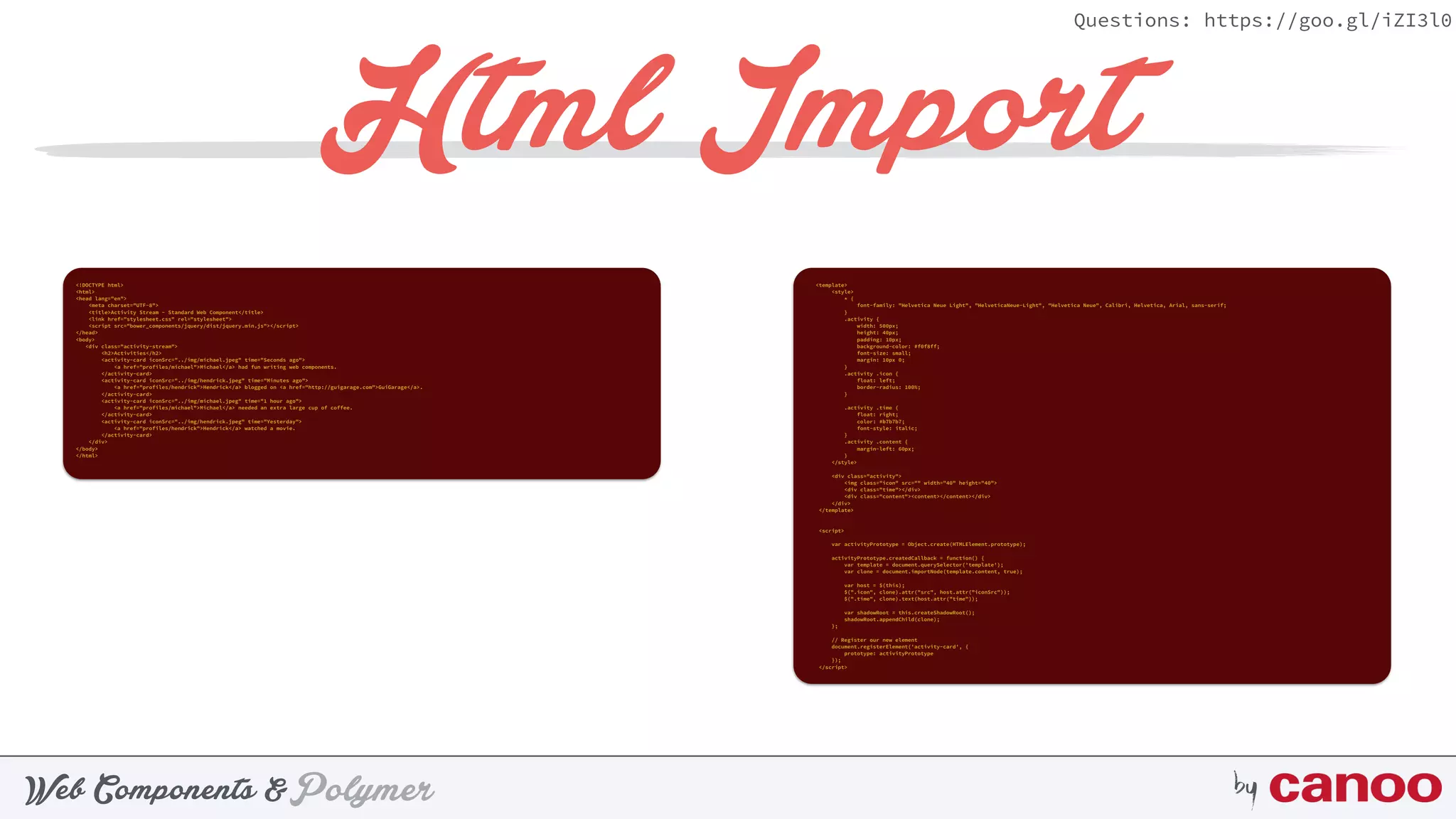 PolymerWeb Components & by
Questions: https://goo.gl/iZI3l0
Html Import
<!DOCTYPE html> 
<html> 
<head lang="en"> 
<meta charset="UTF-8"> 
<title>Activity Stream - Standard Web Component</title> 
<link href="stylesheet.css" rel="stylesheet"> 
<script src="bower_components/jquery/dist/jquery.min.js"></script> 
</head> 
<body> 
<div class="activity-stream"> 
<h2>Activities</h2> 
<activity-card iconSrc="../img/michael.jpeg" time="Seconds ago"> 
<a href="profiles/michael">Michael</a> had fun writing web components. 
</activity-card> 
<activity-card iconSrc="../img/hendrick.jpeg" time="Minutes ago"> 
<a href="profiles/hendrick">Hendrick</a> blogged on <a href="http://guigarage.com">GuiGarage</a>. 
</activity-card> 
<activity-card iconSrc="../img/michael.jpeg" time="1 hour ago"> 
<a href="profiles/michael">Michael</a> needed an extra large cup of coffee. 
</activity-card> 
<activity-card iconSrc="../img/hendrick.jpeg" time="Yesterday"> 
<a href="profiles/hendrick">Hendrick</a> watched a movie. 
</activity-card> 
</div> 
</body> 
</html>
<template> 
<style> 
* { 
font-family: "Helvetica Neue Light", "HelveticaNeue-Light", "Helvetica Neue", Calibri, Helvetica, Arial, sans-serif; 
} 
.activity { 
width: 500px; 
height: 40px; 
padding: 10px; 
background-color: #f0f8ff; 
font-size: small; 
margin: 10px 0; 
} 
.activity .icon { 
float: left; 
border-radius: 100%; 
} 
 
.activity .time { 
float: right; 
color: #b7b7b7; 
font-style: italic; 
} 
.activity .content { 
margin-left: 60px; 
} 
</style> 
 
<div class="activity"> 
<img class="icon" src="" width="40" height="40"> 
<div class="time"></div> 
<div class="content"><content></content></div> 
</div> 
</template> 
 
 
<script> 
 
var activityPrototype = Object.create(HTMLElement.prototype); 
 
activityPrototype.createdCallback = function() { 
var template = document.querySelector('template'); 
var clone = document.importNode(template.content, true); 
 
var host = $(this); 
$(".icon", clone).attr("src", host.attr("iconSrc")); 
$(".time", clone).text(host.attr("time")); 
 
var shadowRoot = this.createShadowRoot(); 
shadowRoot.appendChild(clone); 
}; 
 
// Register our new element 
document.registerElement('activity-card', { 
prototype: activityPrototype 
}); 
</script>
 