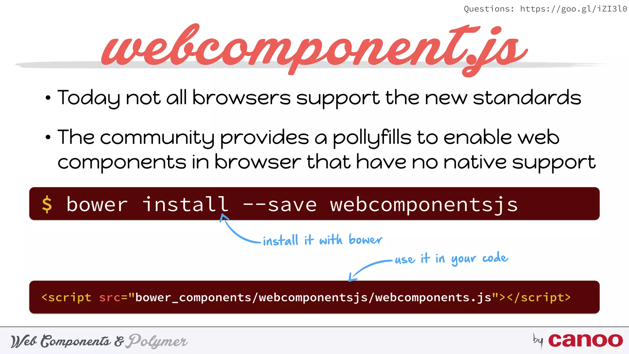 PolymerWeb Components & by
Questions: https://goo.gl/iZI3l0
webcomponent.js
• Today not all browsers support the new standards
• The community provides a pollyfills to enable web
components in browser that have no native support
$ bower install --save webcomponentsjs
<script src="bower_components/webcomponentsjs/webcomponents.js"></script>
install it with bower
use it in your code
 