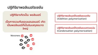 พอลิเมอไรเซชัน (Polymerization)
ปฏิกิริยาเกิดเป็น พอลิเมอร์
เป็นการรวมกันของมอนอเมอร์ เกิด
เป็นพอลิเมอร์ที่เป็นโมเลกุลขนาด
ใหญ่
ปฏิกิริยาพอลิเมอไรเซชัน
ปฏิกิริยาพอลิเมอร์ไรเซชันแบบเติม
(Addition polymerization)
ปฏิกิริยาพอลิเมอร์ไรเซชันแบบควบแน่น
(Condensation polymerization)
 