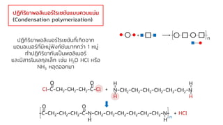 ปฏิกิริยาพอลิเมอร์ไรเซชันที่เกิดจาก
มอนอเมอร์ที่มีหมู่ฟังก์ชันมากกว่า 1 หมู่
ทาปฏิกิริยากันเป็นพอลิเมอร์
และมีสารโมเลกุลเล็ก เช่น H2O HCl หรือ
NH3 หลุดออกมา
ปฏิกิริยาพอลิเมอร์ไรเซชันแบบควบแน่น
(Condensation polymerization)
O O
Cl-C-CH2-CH2-CH2-C-Cl +
H H
N-CH2-CH2-CH2-CH2-CH2-CH2-N
H H
O O
-C-CH2-CH2-CH2-C-N-CH2-CH2-CH2-CH2-CH2-CH2-N- + HCl
H H
n
+
n
 