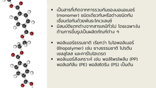 พอลิเมอร์ (Polymer) ▪ เป็นสารที่เกิดจากการรวมกันของมอนอเมอร์
(monomer) ชนิดเดียวกันหรือต่างชนิดกัน
เชื่อมต่อกันด้วยพันธะโคเวเลนซ์
▪ มีสมบัติแตกต่างจากสารเคมีทั่วไป โดยเฉพาะใน
ด้านการขึ้นรูปเป็นผลิตภัณฑ์ต่าง ๆ
▪ พอลิเมอร์ธรรมชาติ เรียกว่า ไบโอพอลิเมอร์
(Biopolymer) เช่น ยางธรรมชาติ โปรตีน
เซลลูโลส และคาร์โบไฮเดรต
▪ พอลิเมอร์สังเคราะห์ เช่น พอลิโพรไพลีน (PP)
พอลิเอทิลีน (PE) พอลิสไตรีน (PS) เป็นต้น
 