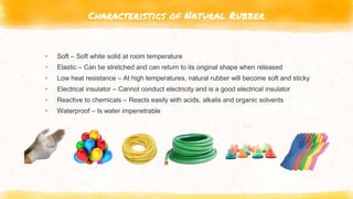 Characteristics of Natural Rubber
▸ Soft – Soft white solid at room temperature
▸ Elastic – Can be stretched and can return to its original shape when released
▸ Low heat resistance – At high temperatures, natural rubber will become soft and sticky
▸ Electrical insulator – Cannot conduct electricity and is a good electrical insulator
▸ Reactive to chemicals – Reacts easily with acids, alkalis and organic solvents
▸ Waterproof – Is water impenetrable
 