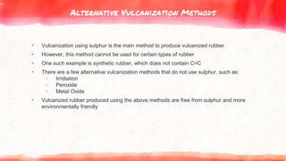 Alternative Vulcanization Methods
▸ Vulcanization using sulphur is the main method to produce vulcanized rubber
▸ However, this method cannot be used for certain types of rubber
▸ One such example is synthetic rubber, which does not contain C=C
▸ There are a few alternative vulcanization methods that do not use sulphur, such as:
○ Irridiation
○ Peroxide
○ Metal Oxide
▸ Vulcanized rubber produced using the above methods are free from sulphur and more
environmentally friendly
 
