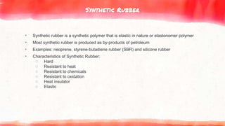 Synthetic Rubber
▸ Synthetic rubber is a synthetic polymer that is elastic in nature or elastonomer polymer
▸ Most synthetic rubber is produced as by-products of petroleum
▸ Examples: neoprene, styrene-butadiene rubber (SBR) and silicone rubber
▸ Characteristics of Synthetic Rubber:
○ Hard
○ Resistant to heat
○ Resistant to chemicals
○ Resistant to oxidation
○ Heat insulator
○ Elastic
 