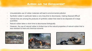 Rubber and the Environment
▸ Unsustainable use of rubber materials will lead to environmental pollution
▸ Synthetic rubber in particular takes a very long time to decompose, making disposal difficult
▸ Vehicle tires are among the products of synthetic rubber that need to be disposed of in large
quantities
▸ Natural rubber takes a short time to decompose biologically
▸ However, the use of natural rubber is limited due to the natural properties of natural rubber that is
less resistant to heat and chemical solvents
 
