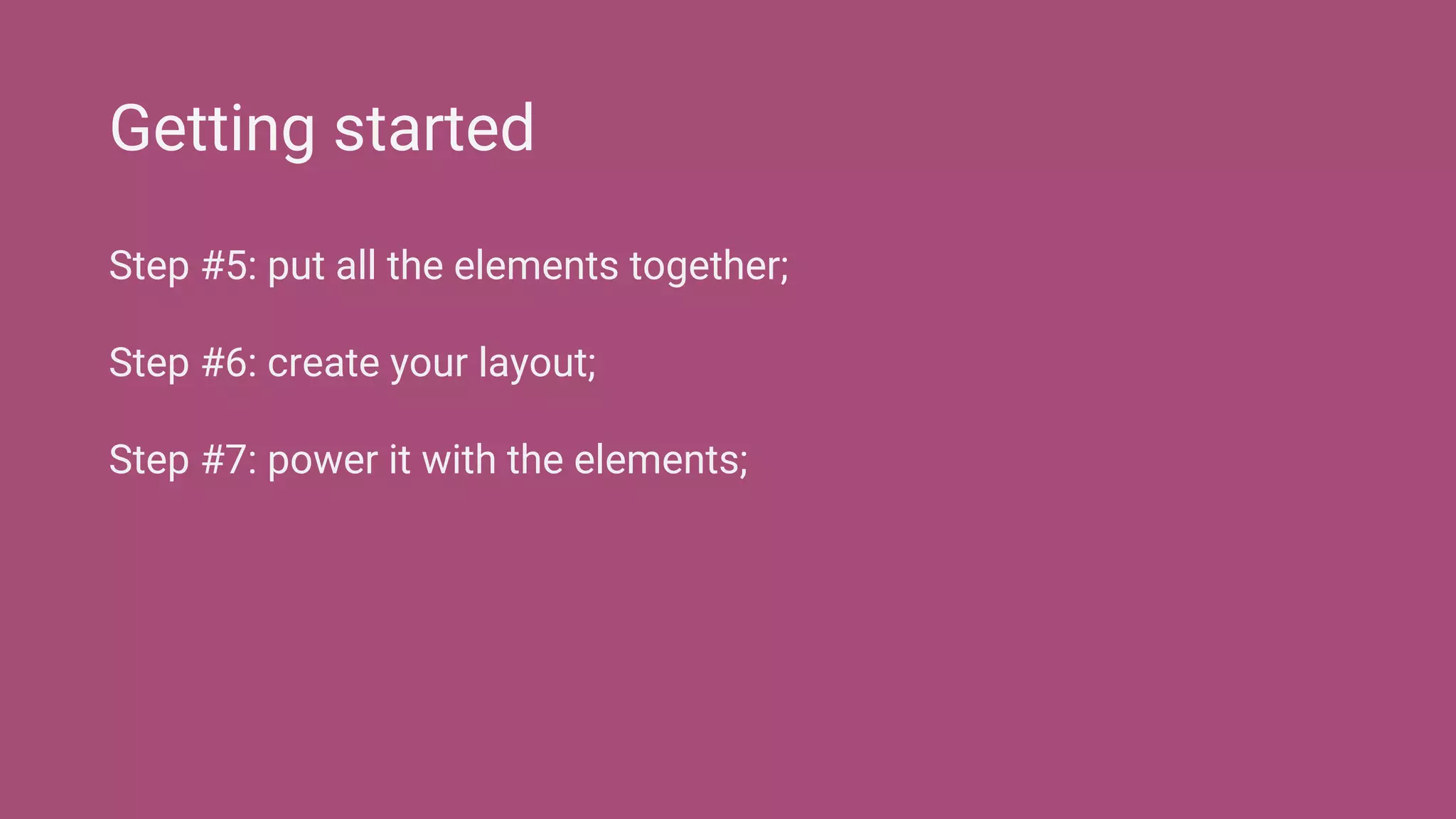 Step #5: put all the elements together;
Step #6: create your layout;
Step #7: power it with the elements;
Getting started