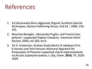 References
1. V.K.Ahuluwalia,Renu Aggarwal; Organic Synthesis Special
Techniques; Narosa Publishing House; 2nd Ed. ; 2006; 150-
191.
2. Maurizio Benaglia , Alessandra Puglisi, and Franco Cozz;
polymer -supported Organic Catalysts; American chem.
Society; 2003; vol.103; no.9.
3. Tor E. kristensen, Kristian Vestli,Martin G.Jakobsen,Finn
k.Hansen,and Tore Hansen; AGeneral Approach for
Preparation of Polymer-supported choral organocatalysts
via Acrylic Copolymerization; J. Org. Chem. 2010; 75; 1620-
1629.
14.
 