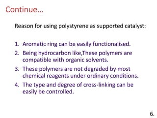 Continue...
Reason for using polystyrene as supported catalyst:
1. Aromatic ring can be easily functionalised.
2. Being hydrocarbon like,These polymers are
compatible with organic solvents.
3. These polymers are not degraded by most
chemical reagents under ordinary conditions.
4. The type and degree of cross-linking can be
easily be controlled.
6.
 