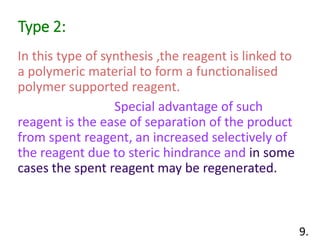 Type 2:
In this type of synthesis ,the reagent is linked to
a polymeric material to form a functionalised
polymer supported reagent.
Special advantage of such
reagent is the ease of separation of the product
from spent reagent, an increased selectively of
the reagent due to steric hindrance and in some
cases the spent reagent may be regenerated.
9.
 