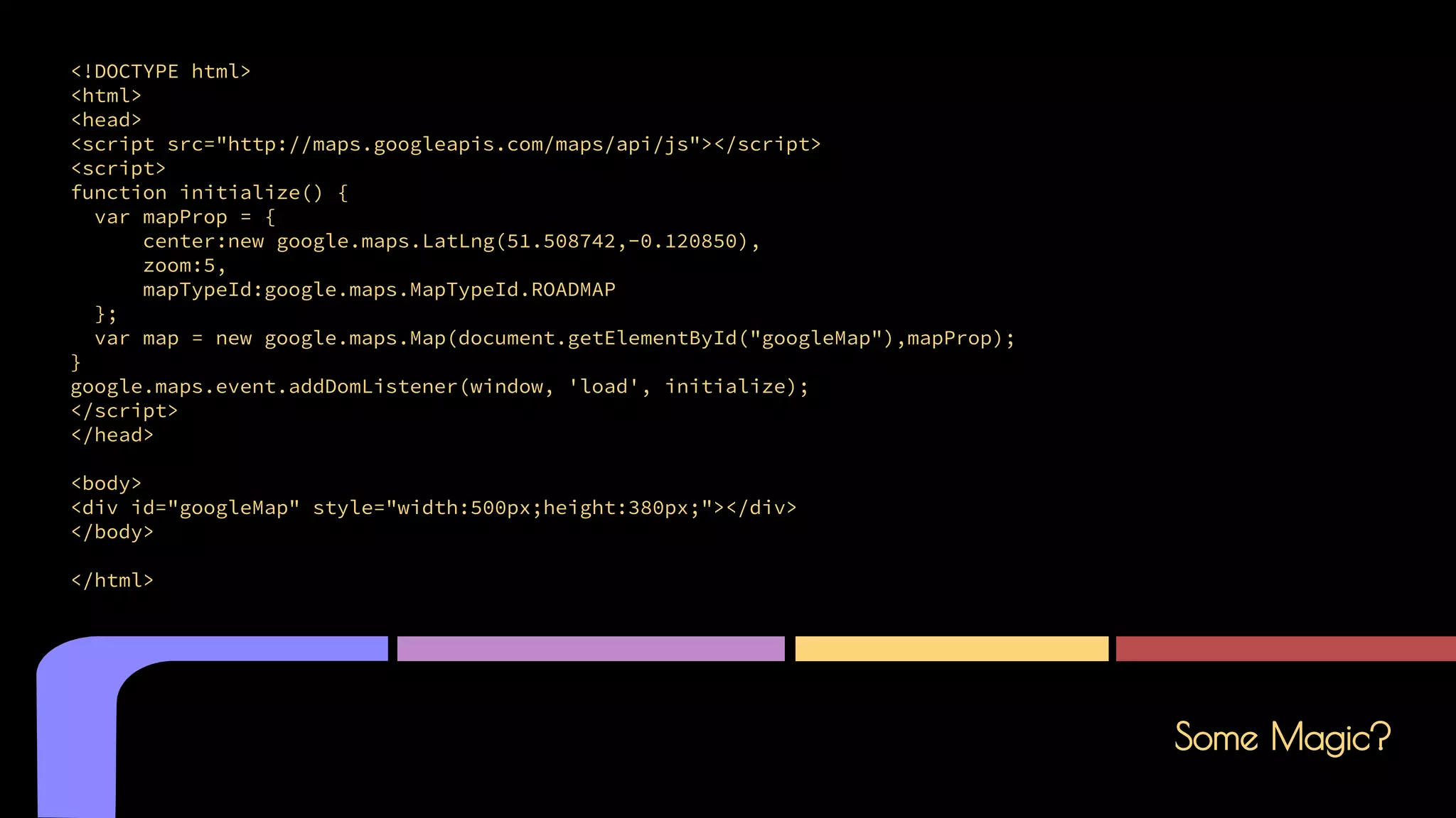 Some Magic?
<!DOCTYPE html>
<html>
<head>
<script src="http://maps.googleapis.com/maps/api/js"></script>
<script>
function initialize() {
var mapProp = {
center:new google.maps.LatLng(51.508742,-0.120850),
zoom:5,
mapTypeId:google.maps.MapTypeId.ROADMAP
};
var map = new google.maps.Map(document.getElementById("googleMap"),mapProp);
}
google.maps.event.addDomListener(window, 'load', initialize);
</script>
</head>
<body>
<div id="googleMap" style="width:500px;height:380px;"></div>
</body>
</html>
 