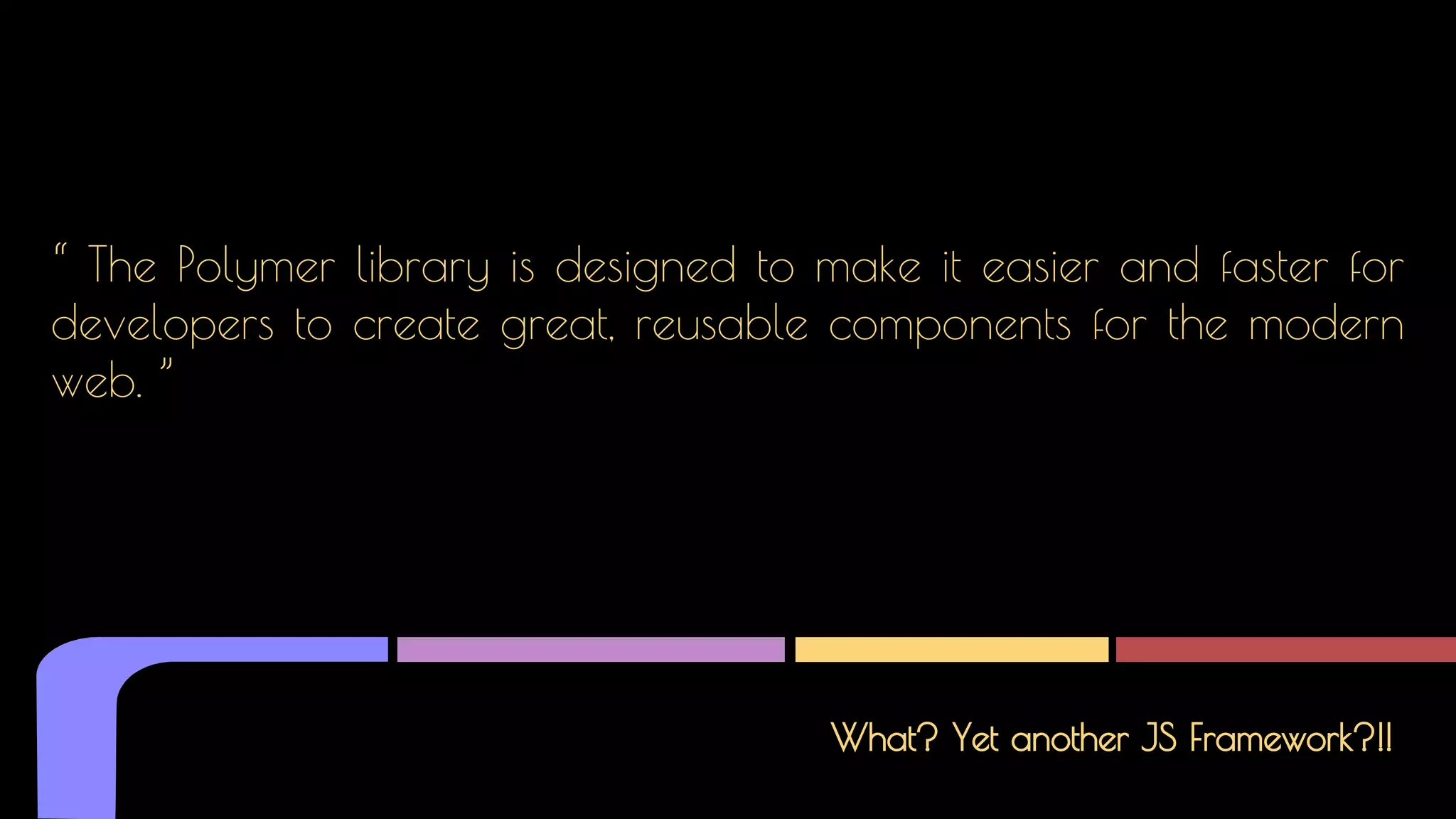 What? Yet another JS Framework?!!
“ The Polymer library is designed to make it easier and faster for
developers to create great, reusable components for the modern
web. ”
 