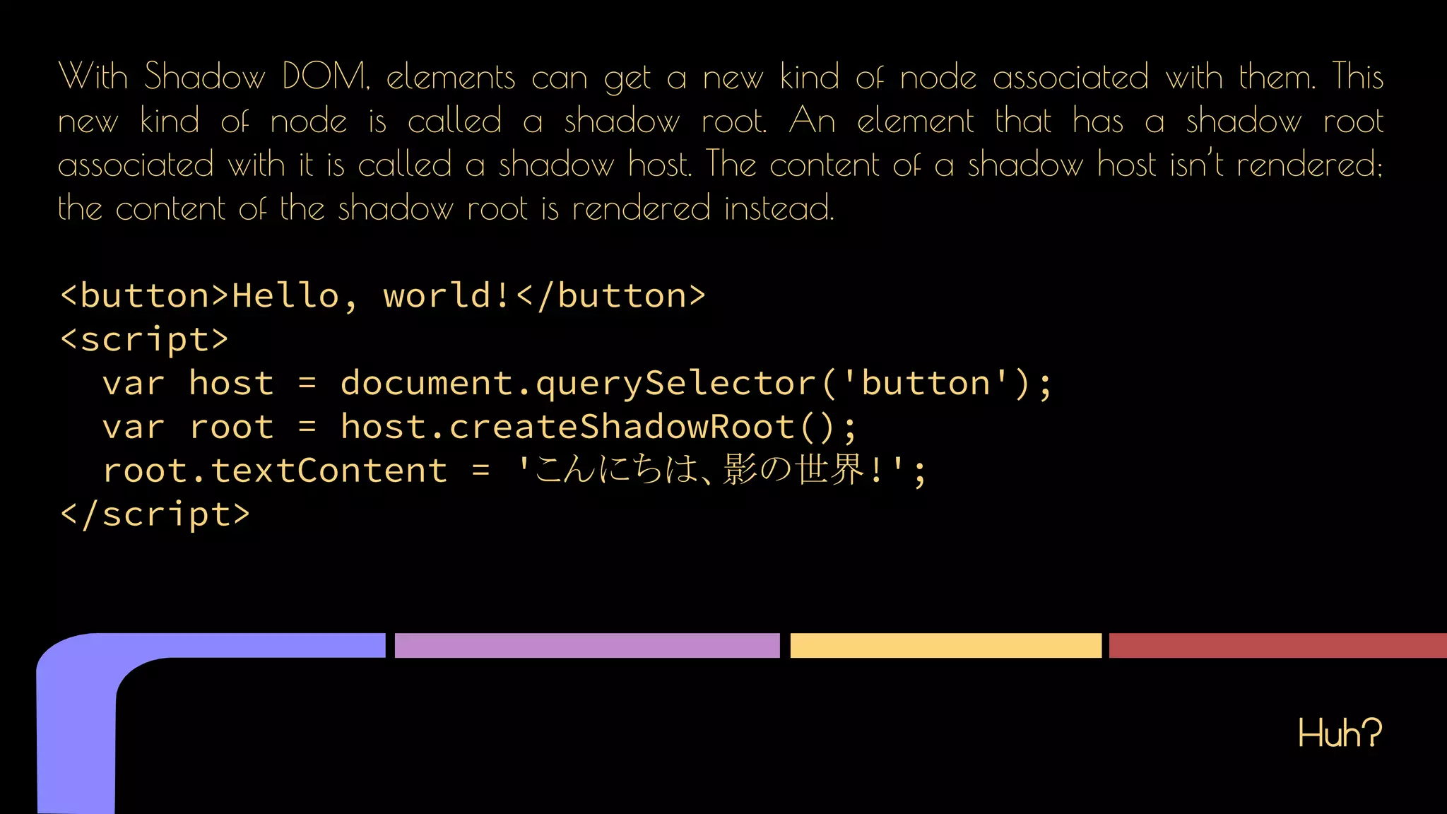 Huh?
With Shadow DOM, elements can get a new kind of node associated with them. This
new kind of node is called a shadow root. An element that has a shadow root
associated with it is called a shadow host. The content of a shadow host isn’t rendered;
the content of the shadow root is rendered instead.
<button>Hello, world!</button>
<script>
var host = document.querySelector('button');
var root = host.createShadowRoot();
root.textContent = 'こんにちは、影の世界!';
</script>
 