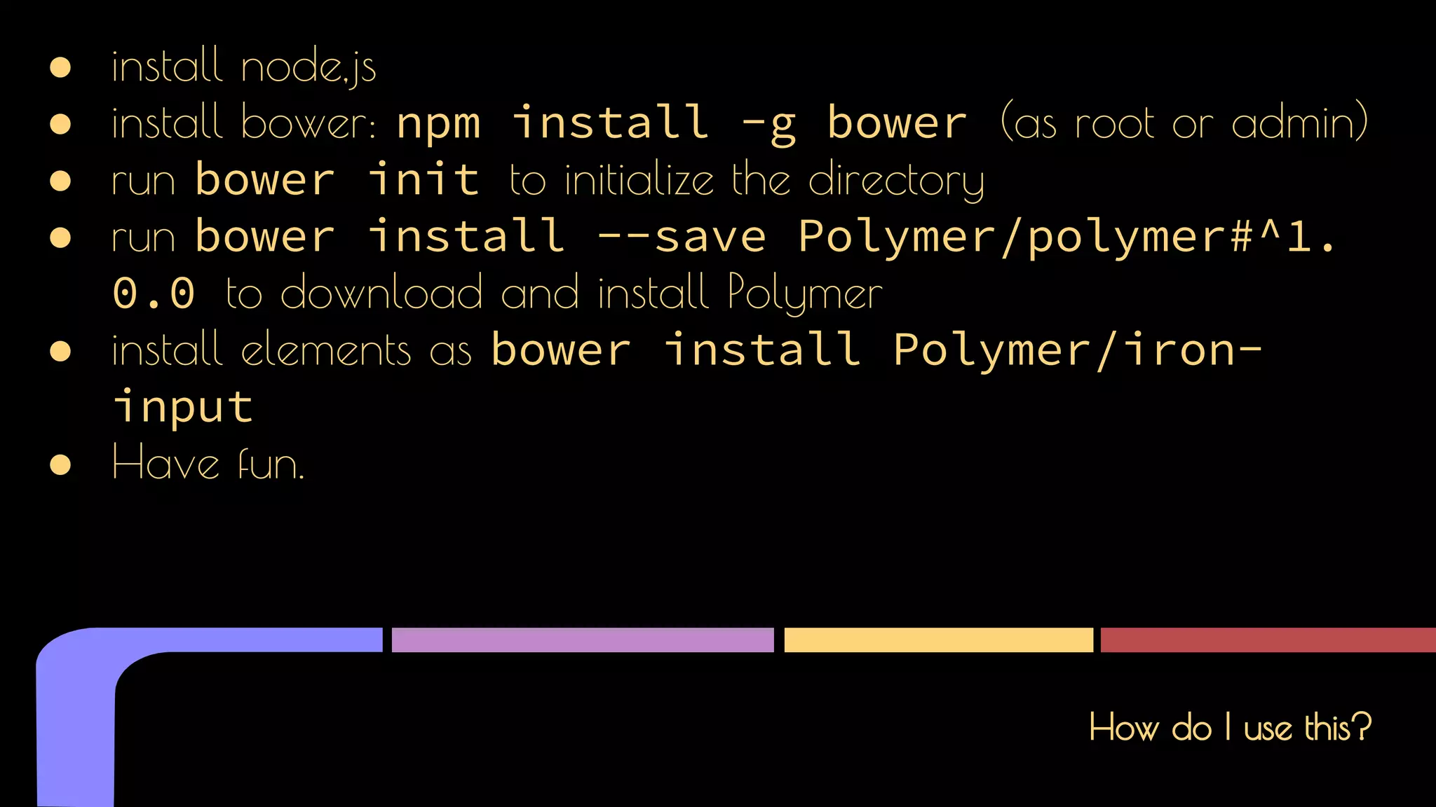 How do I use this?
● install node,js
● install bower: npm install -g bower (as root or admin)
● run bower init to initialize the directory
● run bower install --save Polymer/polymer#^1.
0.0 to download and install Polymer
● install elements as bower install Polymer/iron-
input
● Have fun.
 