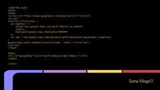 Some Magic?
<!DOCTYPE html>
<html>
<head>
<script src="http://maps.googleapis.com/maps/api/js"></script>
<script>
function initialize() {
var mapProp = {
center:new google.maps.LatLng(51.508742,-0.120850),
zoom:5,
mapTypeId:google.maps.MapTypeId.ROADMAP
};
var map = new google.maps.Map(document.getElementById("googleMap"),mapProp);
}
google.maps.event.addDomListener(window, 'load', initialize);
</script>
</head>
<body>
<div id="googleMap" style="width:500px;height:380px;"></div>
</body>
</html>
 