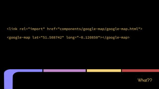 What??
<link rel="import" href="components/google-map/google-map.html">
<google-map lat="51.508742" long="-0.120850"></google-map>
 