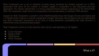 What is it?
Web Components are a set of standards currently being produced by Google engineers as a W3C
specification that allow for the creation of reusable widgets or components in web documents and web
applications. The intention behind them is to bring component-based software engineering to the World Wide
Web. The components model allows for encapsulation and interoperability of individual HTML elements.
Support for Web Components is present in some WebKit-based browsers like Google Chrome and Opera and
is in Mozilla Firefox (requires a manual configuration change). Microsoft's Internet Explorer has not implemented
any Web Components specifications at the time of writing. Backwards compatibility with older browsers is
implemented using JavaScript-based polyfills.
Web Components consist of 4 main elements which can be used separately or all together:
● Custom Elements
● Shadow DOM
● HTML Imports
● HTML Templates
 