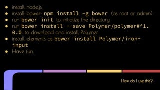 How do I use this?
● install node,js
● install bower: npm install -g bower (as root or admin)
● run bower init to initialize the directory
● run bower install --save Polymer/polymer#^1.
0.0 to download and install Polymer
● install elements as bower install Polymer/iron-
input
● Have fun.
 