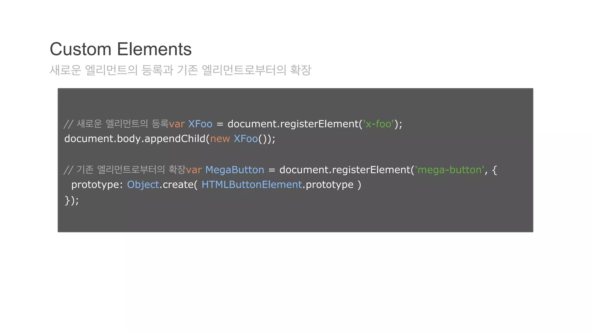 Custom Elements 
새로운 엘리먼트의 등록과 기존 엘리먼트로부터의 확장 
// 새로운 엘리먼트의 등록var XFoo = document.registerElement('x-foo'); 
document.body.appendChild(new XFoo()); 
// 기존 엘리먼트로부터의 확장var MegaButton = document.registerElement('mega-button', { 
prototype: Object.create( HTMLButtonElement.prototype ) 
}); 
 