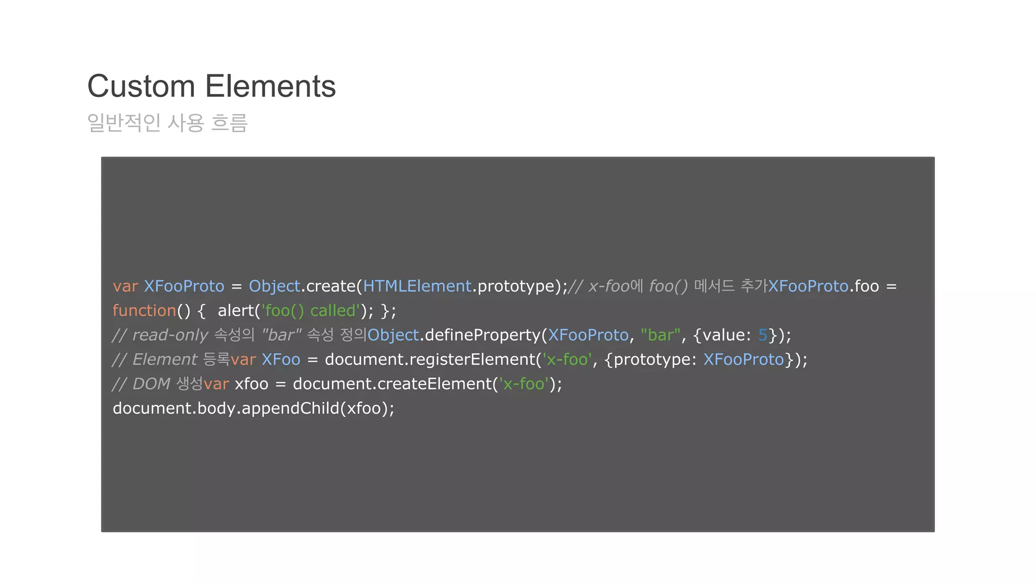 Custom Elements 
일반적인 사용 흐름 
var XFooProto = Object.create(HTMLElement.prototype);// x-foo에 foo() 메서드 추가XFooProto.foo = 
function() { alert('foo() called'); }; 
// read-only 속성의 "bar" 속성 정의Object.defineProperty(XFooProto, "bar", {value: 5}); 
// Element 등록var XFoo = document.registerElement('x-foo', {prototype: XFooProto}); 
// DOM 생성var xfoo = document.createElement('x-foo'); 
document.body.appendChild(xfoo); 
 