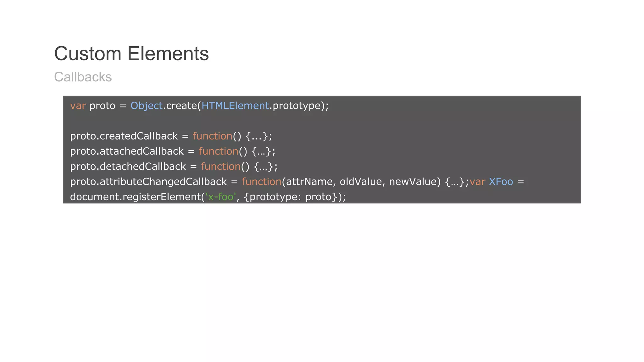 Custom Elements 
Callbacks 
var proto = Object.create(HTMLElement.prototype); 
proto.createdCallback = function() {...}; 
proto.attachedCallback = function() {…}; 
proto.detachedCallback = function() {…}; 
proto.attributeChangedCallback = function(attrName, oldValue, newValue) {…};var XFoo = 
document.registerElement('x-foo', {prototype: proto}); 
 
