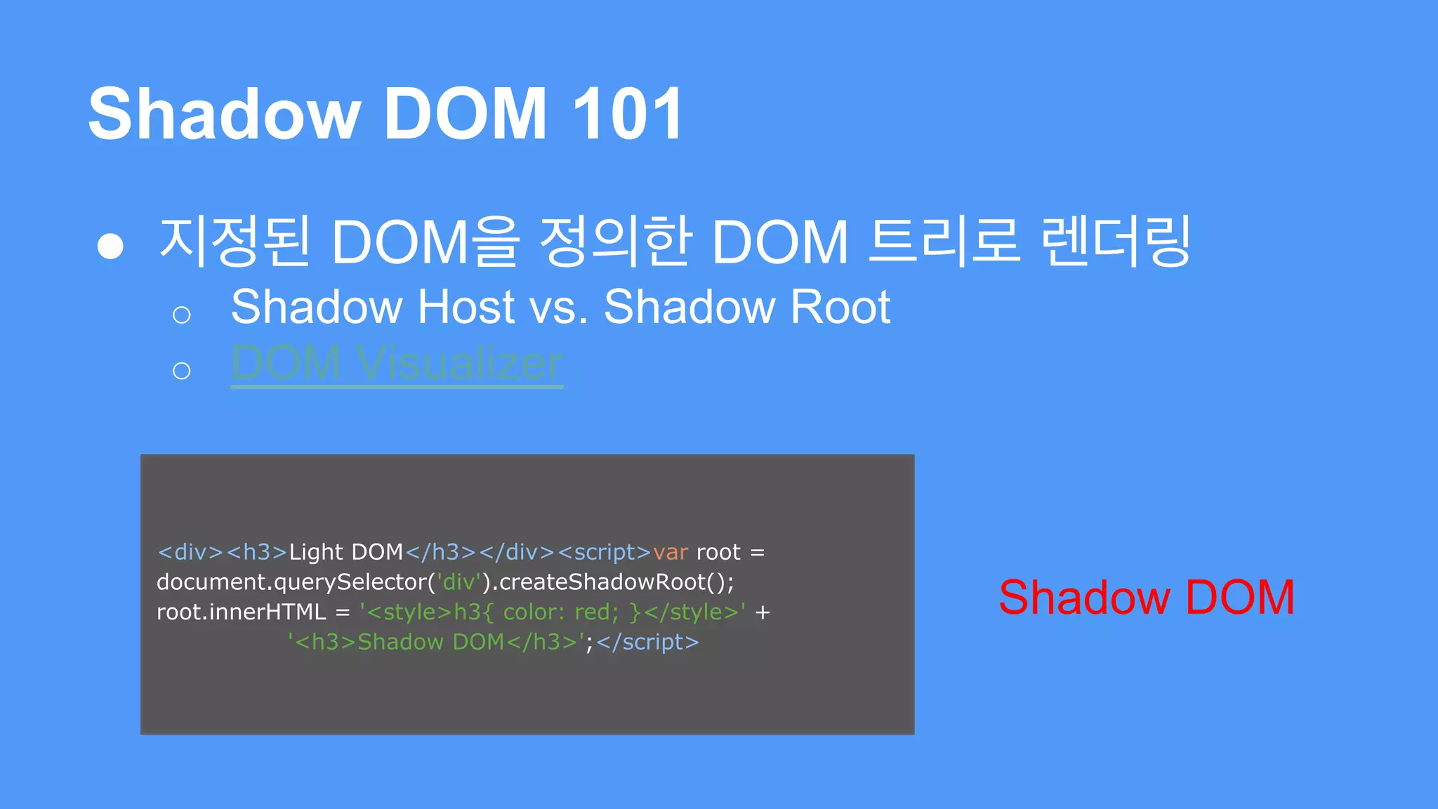 Shadow DOM 101 
● 지정된 DOM을 정의한 DOM 트리로 렌더링 
o Shadow Host vs. Shadow Root 
o DOM Visualizer 
<div><h3>Light DOM</h3></div><script>var root = 
document.querySelector('div').createShadowRoot(); 
root.innerHTML = '<style>h3{ color: red; }</style>' + 
'<h3>Shadow DOM</h3>';</script> 
Shadow DOM 
 