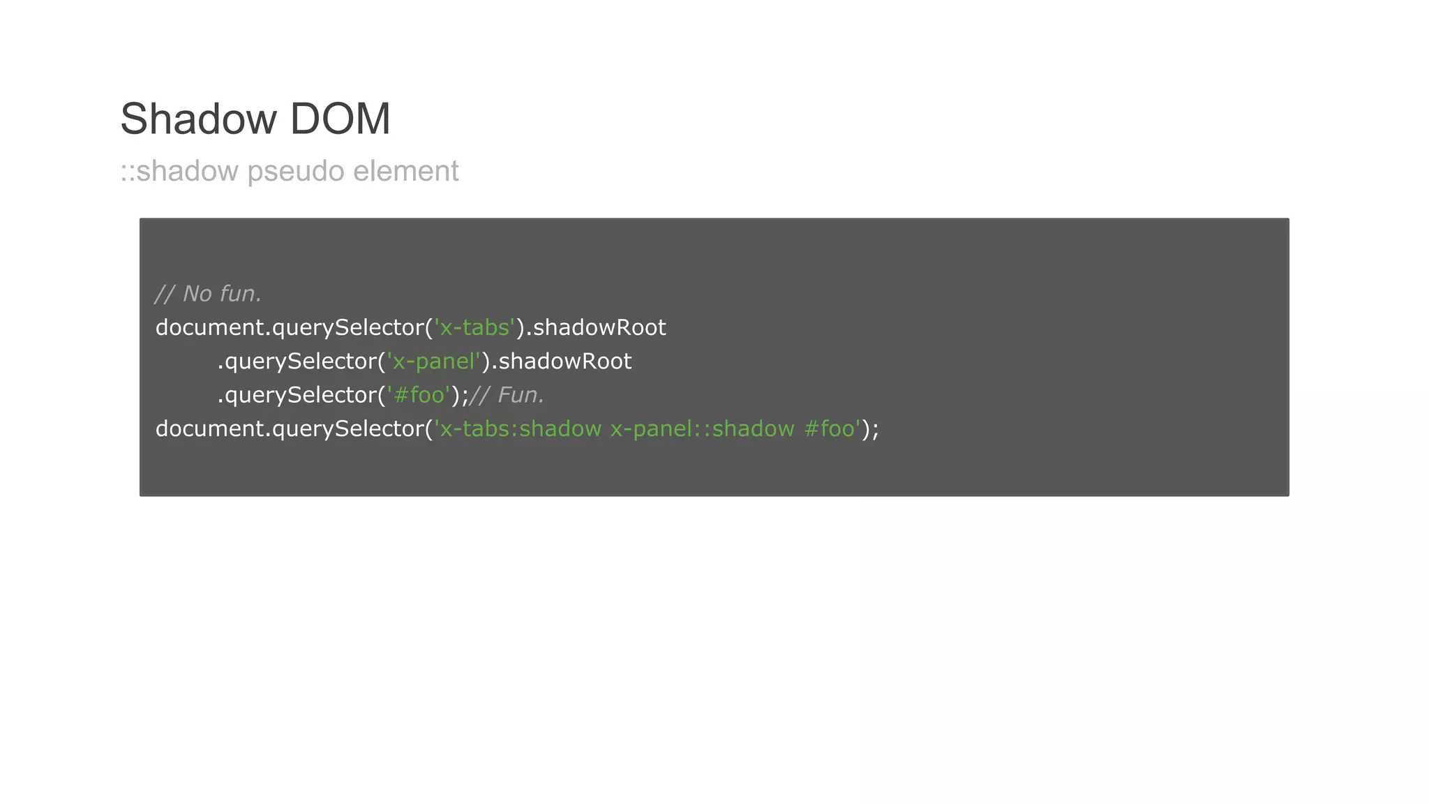 Shadow DOM 201 
Shadow DOM 
::shadow pseudo element 
// No fun. 
document.querySelector('x-tabs').shadowRoot 
.querySelector('x-panel').shadowRoot 
.querySelector('#foo');// Fun. 
document.querySelector('x-tabs:shadow x-panel::shadow #foo'); 
 