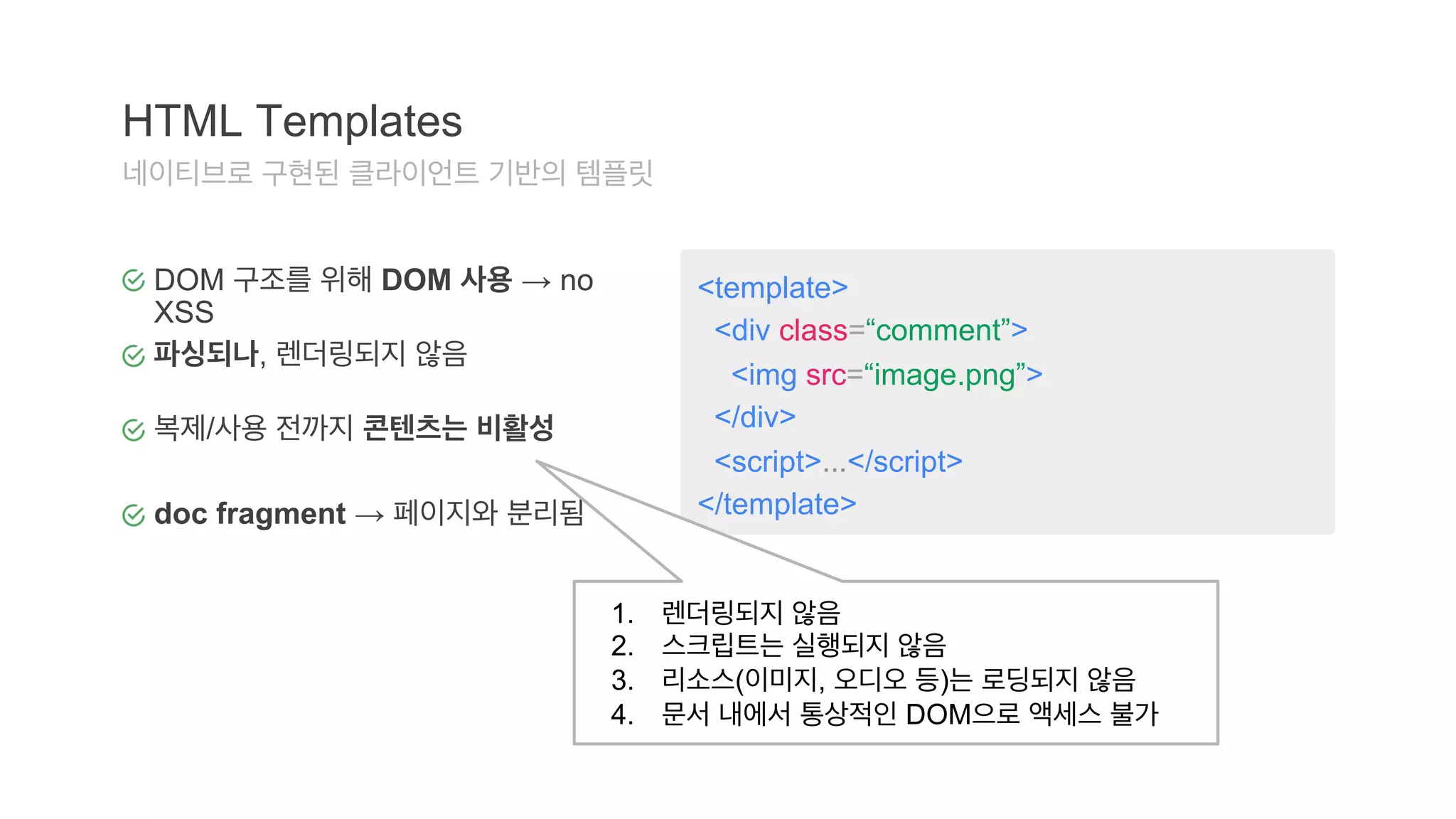 <template> 
<div class=“comment”> 
<img src=“image.png”> 
</div> 
<script>...</script> 
</template> 
HTML Templates 
네이티브로 구현된 클라이언트 기반의 템플릿 
DOM 구조를 위해 DOM 사용 → no 
XSS 
파싱되나, 렌더링되지 않음 
복제/사용 전까지 콘텐츠는 비활성 
doc fragment → 페이지와 분리됨 
1. 렌더링되지 않음 
2. 스크립트는 실행되지 않음 
3. 리소스(이미지, 오디오 등)는 로딩되지 않음 
4. 문서 내에서 통상적인 DOM으로 액세스 불가 
 