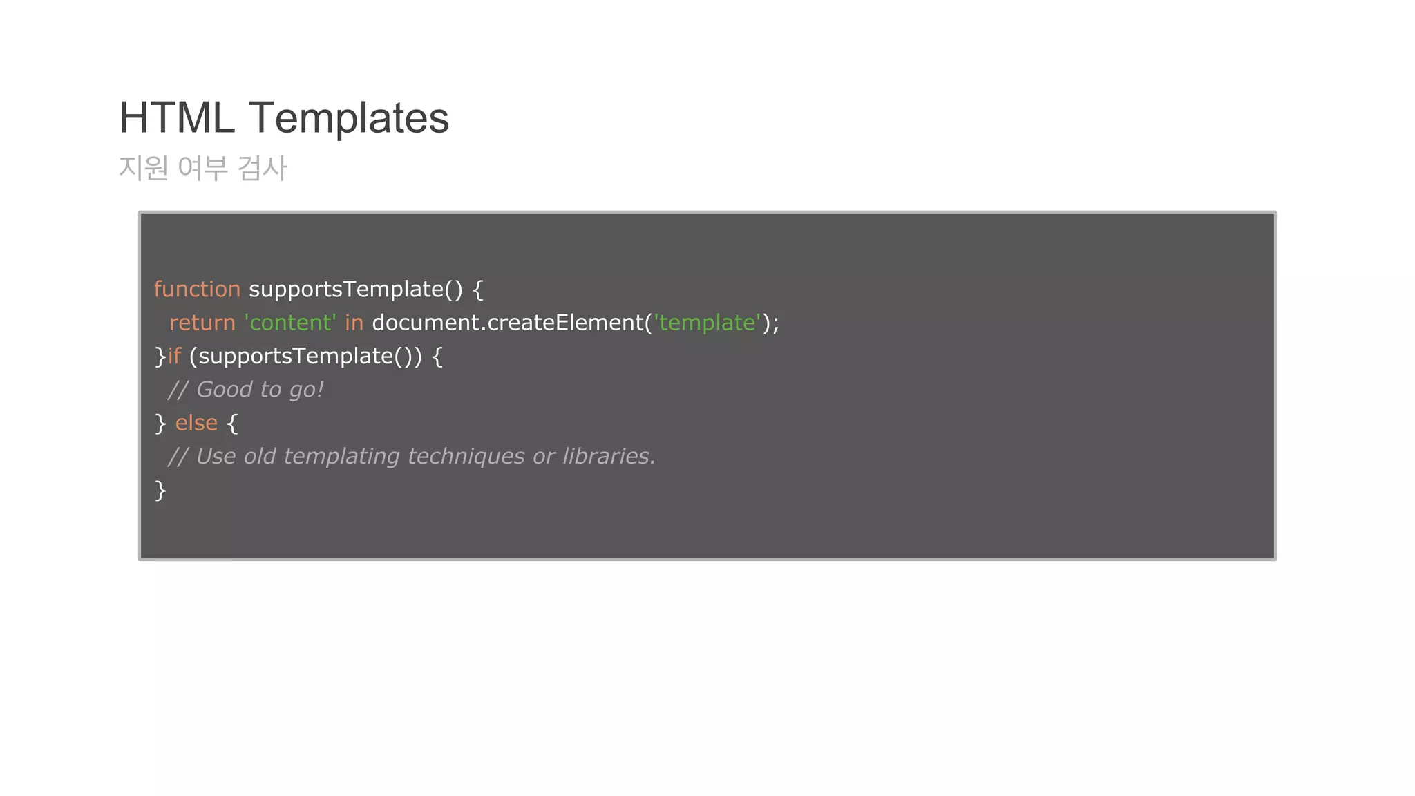 HTML Templates 
지원 여부 검사 
function supportsTemplate() { 
return 'content' in document.createElement('template'); 
}if (supportsTemplate()) { 
// Good to go! 
} else { 
// Use old templating techniques or libraries. 
} 
 