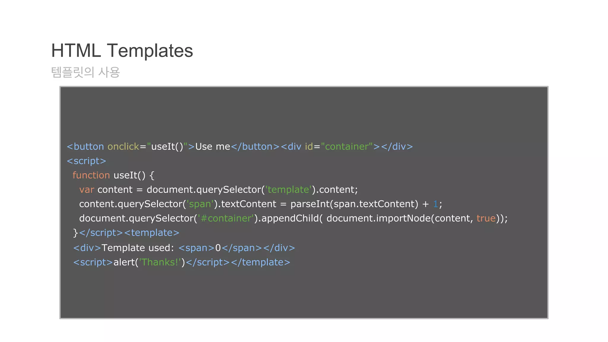 HTML Templates 
템플릿의 사용 
<button onclick="useIt()">Use me</button><div id="container"></div> 
<script> 
function useIt() { 
var content = document.querySelector('template').content; 
content.querySelector('span').textContent = parseInt(span.textContent) + 1; 
document.querySelector('#container').appendChild( document.importNode(content, true)); 
}</script><template> 
<div>Template used: <span>0</span></div> 
<script>alert('Thanks!')</script></template> 
 