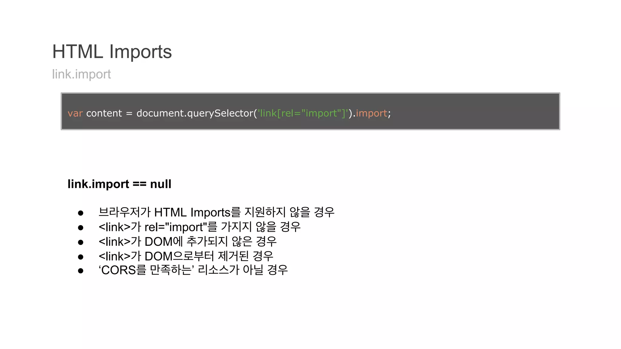 HTML Imports 
link.import 
var content = document.querySelector('link[rel="import"]').import; 
link.import == null 
● 브라우저가 HTML Imports를 지원하지 않을 경우 
● <link>가 rel="import"를 가지지 않을 경우 
● <link>가 DOM에 추가되지 않은 경우 
● <link>가 DOM으로부터 제거된 경우 
● ‘CORS를 만족하는’ 리소스가 아닐 경우 
 
