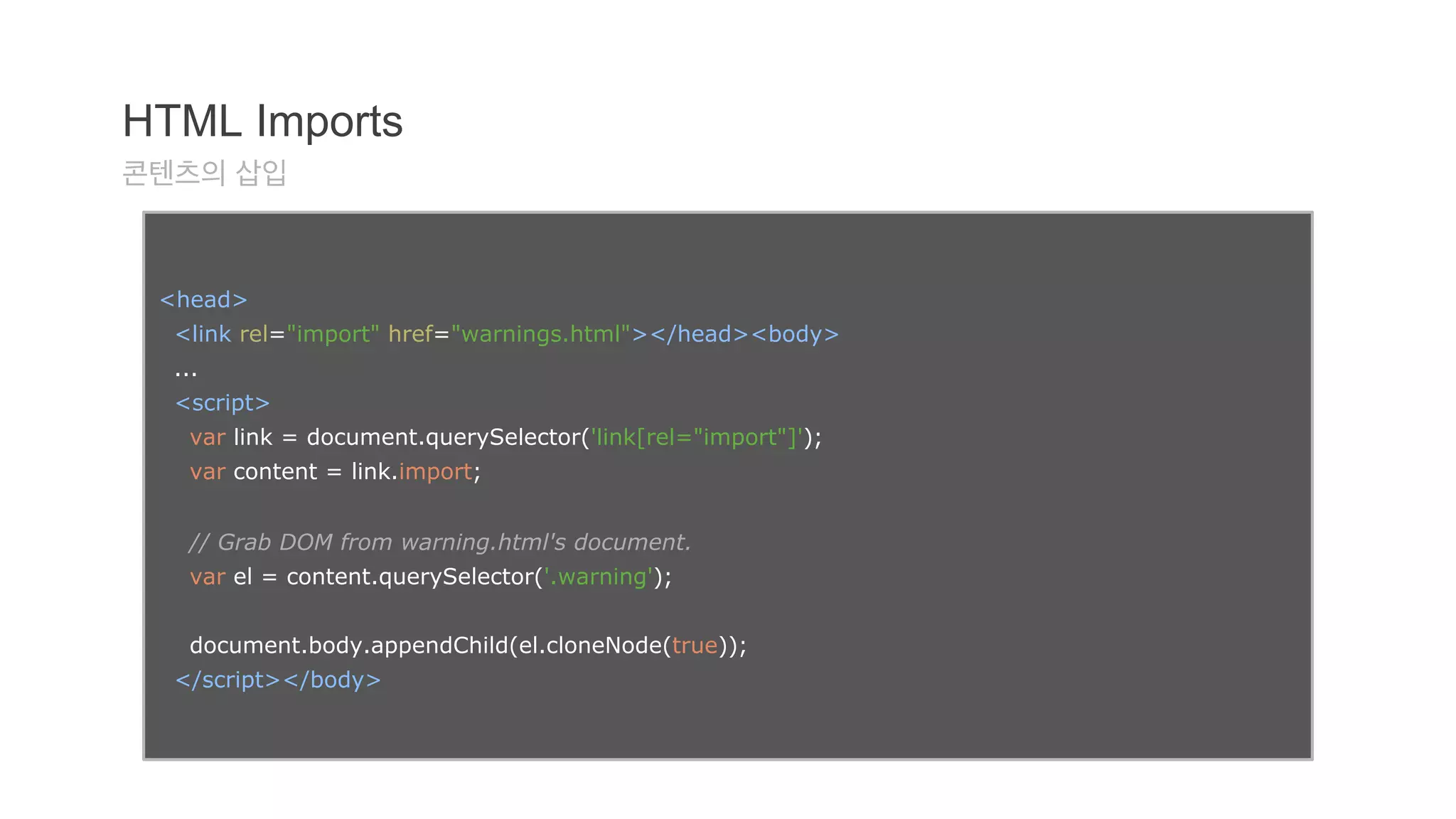 HTML Imports 
콘텐츠의 삽입 
<head> 
<link rel="import" href="warnings.html"></head><body> 
... 
<script> 
var link = document.querySelector('link[rel="import"]'); 
var content = link.import; 
// Grab DOM from warning.html's document. 
var el = content.querySelector('.warning'); 
document.body.appendChild(el.cloneNode(true)); 
</script></body> 
 
