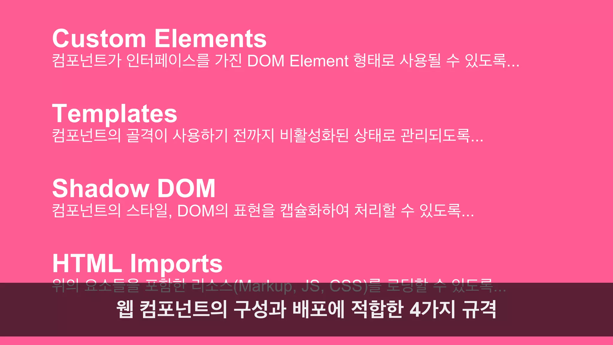 Custom Elements 
컴포넌트가 인터페이스를 가진 DOM Element 형태로 사용될 수 있도록... 
Templates 
컴포넌트의 골격이 사용하기 전까지 비활성화된 상태로 관리되도록... 
Shadow DOM 
컴포넌트의 스타일, DOM의 표현을 캡슐화하여 처리할 수 있도록... 
HTML Imports 
위의 요소들을 포함한 리소스(Markup, JS, CSS)를 로딩할 수 있도록... 
웹 컴포넌트의 구성과 배포에 적합한 4가지 규격 
 