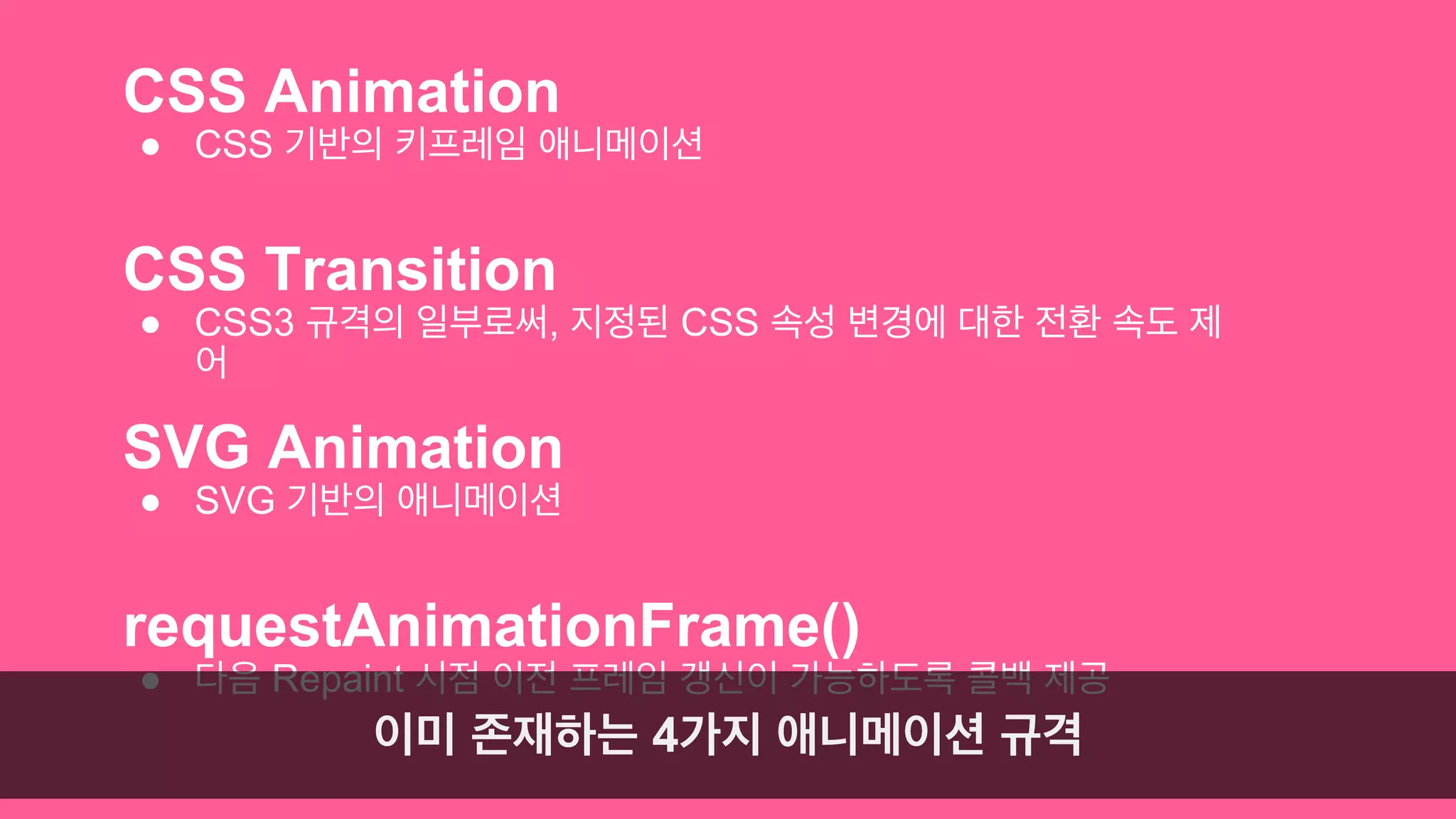 CSS Animation 
● CSS 기반의 키프레임 애니메이션 
CSS Transition 
● CSS3 규격의 일부로써, 지정된 CSS 속성 변경에 대한 전환 속도 제 
어 
SVG Animation 
● SVG 기반의 애니메이션 
requestAnimationFrame() 
● 다음 Repaint 시점 이전 프레임 갱신이 가능하도록 콜백 제공 
이미 존재하는 4가지 애니메이션 규격 
 