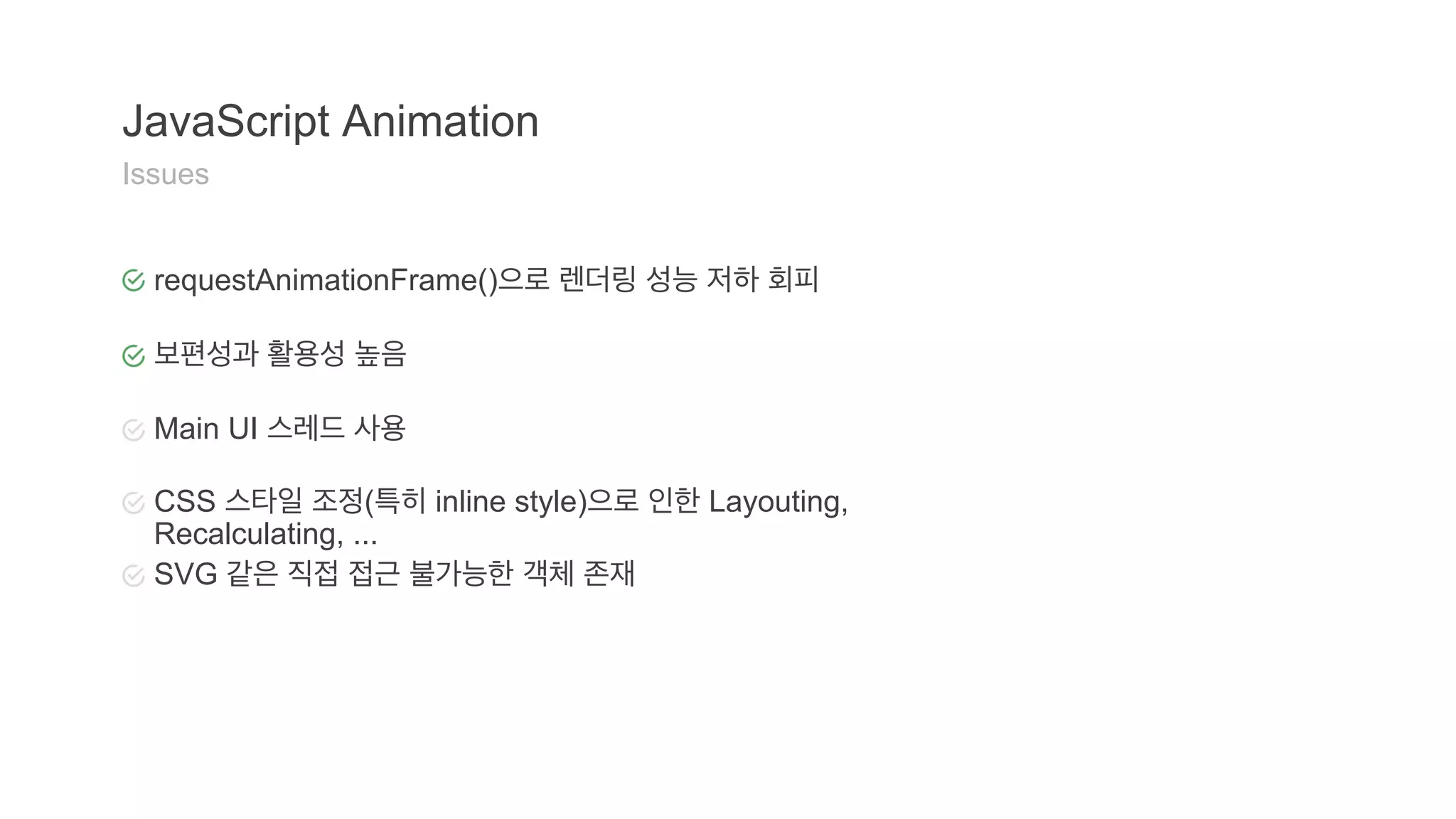 JavaScript Animation 
Issues 
requestAnimationFrame()으로 렌더링 성능 저하 회피 
보편성과 활용성 높음 
Main UI 스레드 사용 
CSS 스타일 조정(특히 inline style)으로 인한 Layouting, 
Recalculating, ... 
SVG 같은 직접 접근 불가능한 객체 존재 
 