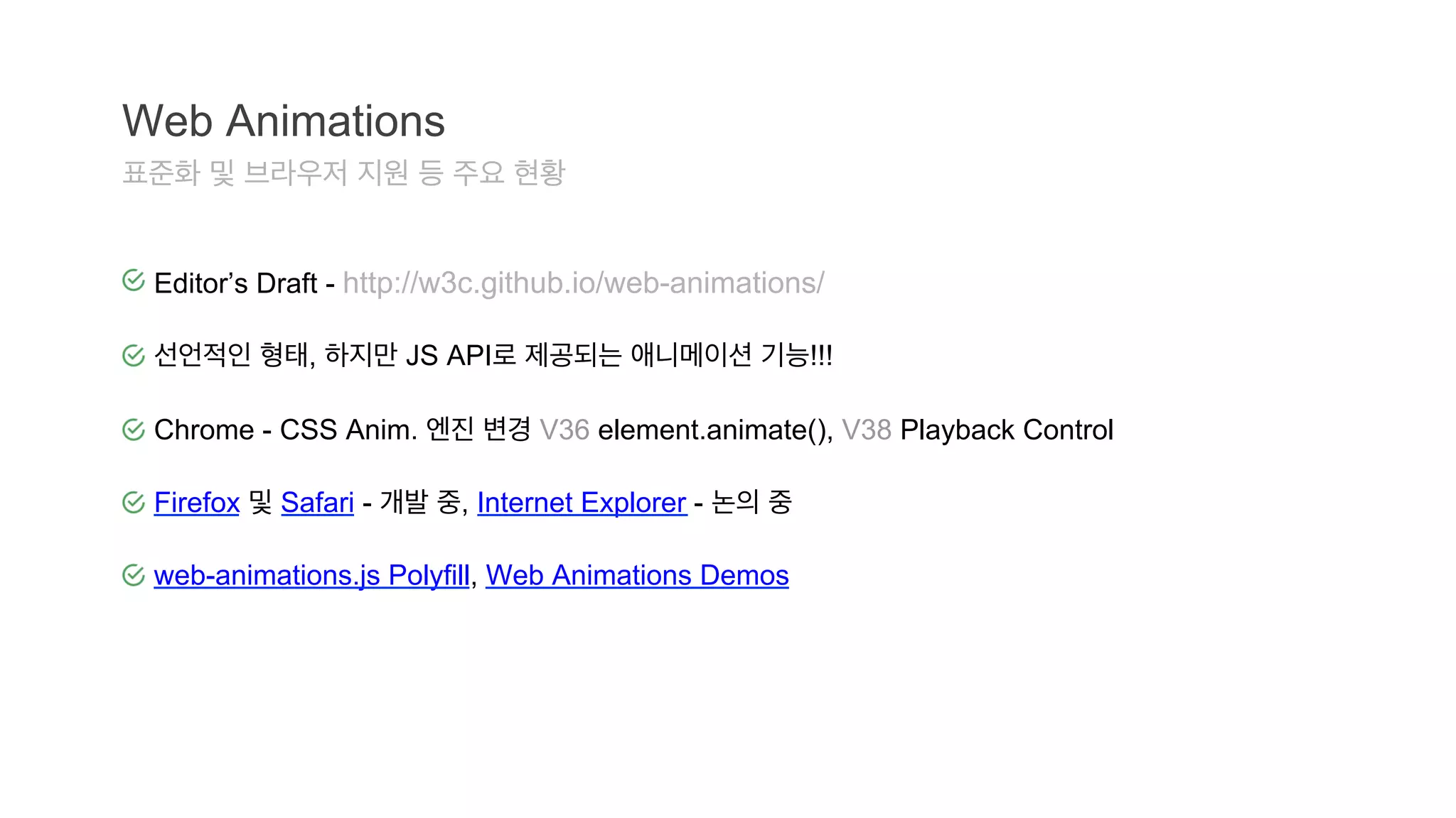 Web Animations 
표준화 및 브라우저 지원 등 주요 현황 
Editor’s Draft - http://w3c.github.io/web-animations/ 
선언적인 형태, 하지만 JS API로 제공되는 애니메이션 기능!!! 
Chrome - CSS Anim. 엔진 변경 V36 element.animate(), V38 Playback Control 
Firefox 및 Safari - 개발 중, Internet Explorer - 논의 중 
web-animations.js Polyfill, Web Animations Demos 
 