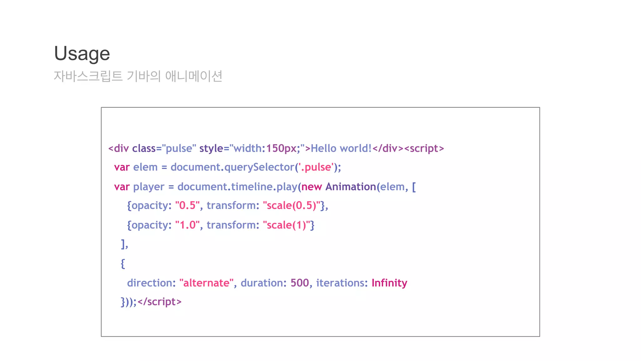 Usage 
자바스크립트 기바의 애니메이션 
<div class="pulse" style="width:150px;">Hello world!</div><script> 
var elem = document.querySelector('.pulse'); 
var player = document.timeline.play(new Animation(elem, [ 
{opacity: "0.5", transform: "scale(0.5)"}, 
{opacity: "1.0", transform: "scale(1)"} 
], 
{ 
direction: "alternate", duration: 500, iterations: Infinity 
}));</script> 
 