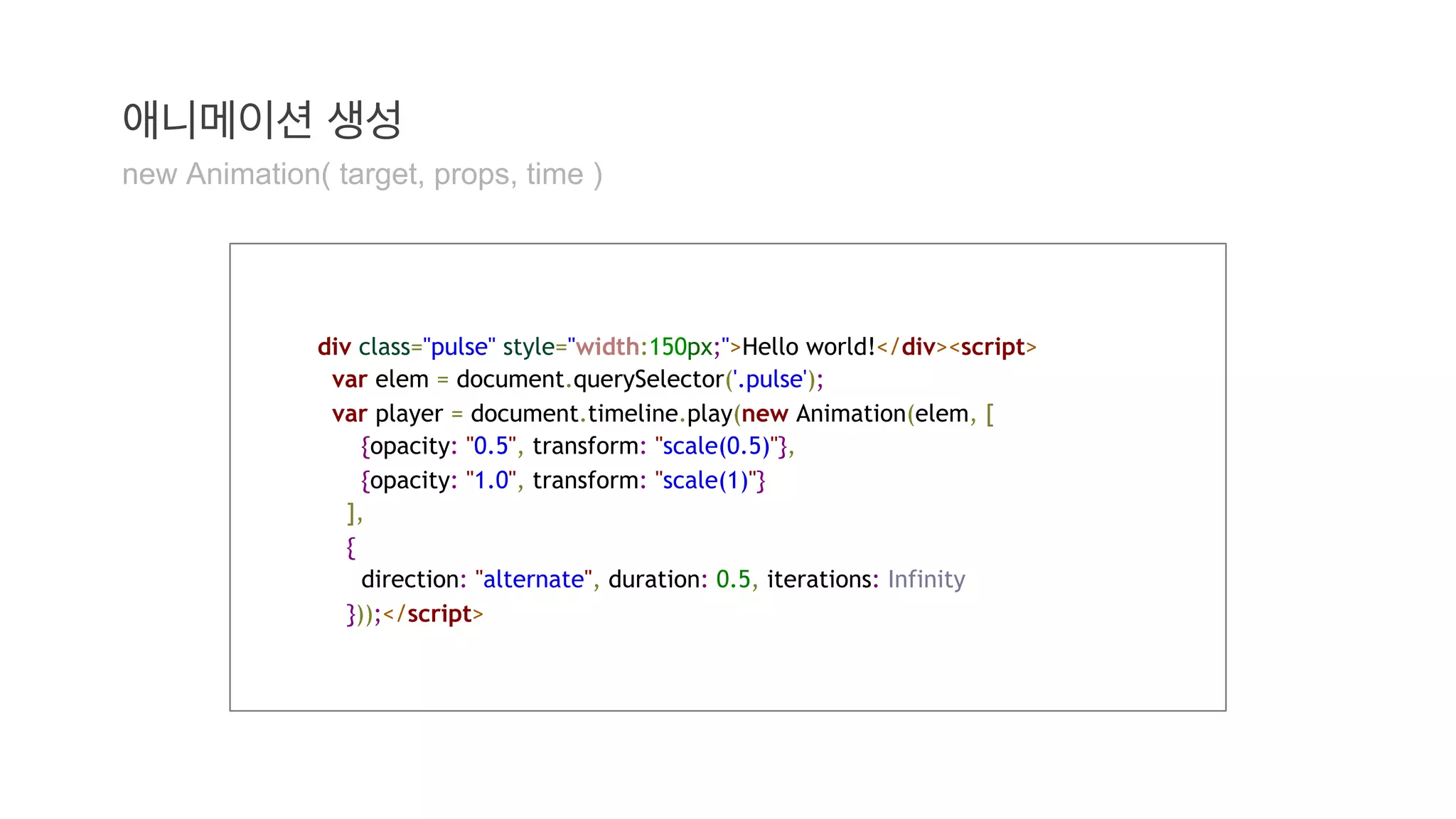 애니메이션 생성 
new Animation( target, props, time ) 
div class="pulse" style="width:150px;">Hello world!</div><script> 
var elem = document.querySelector('.pulse'); 
var player = document.timeline.play(new Animation(elem, [ 
{opacity: "0.5", transform: "scale(0.5)"}, 
{opacity: "1.0", transform: "scale(1)"} 
], 
{ 
direction: "alternate", duration: 0.5, iterations: Infinity 
}));</script> 
 