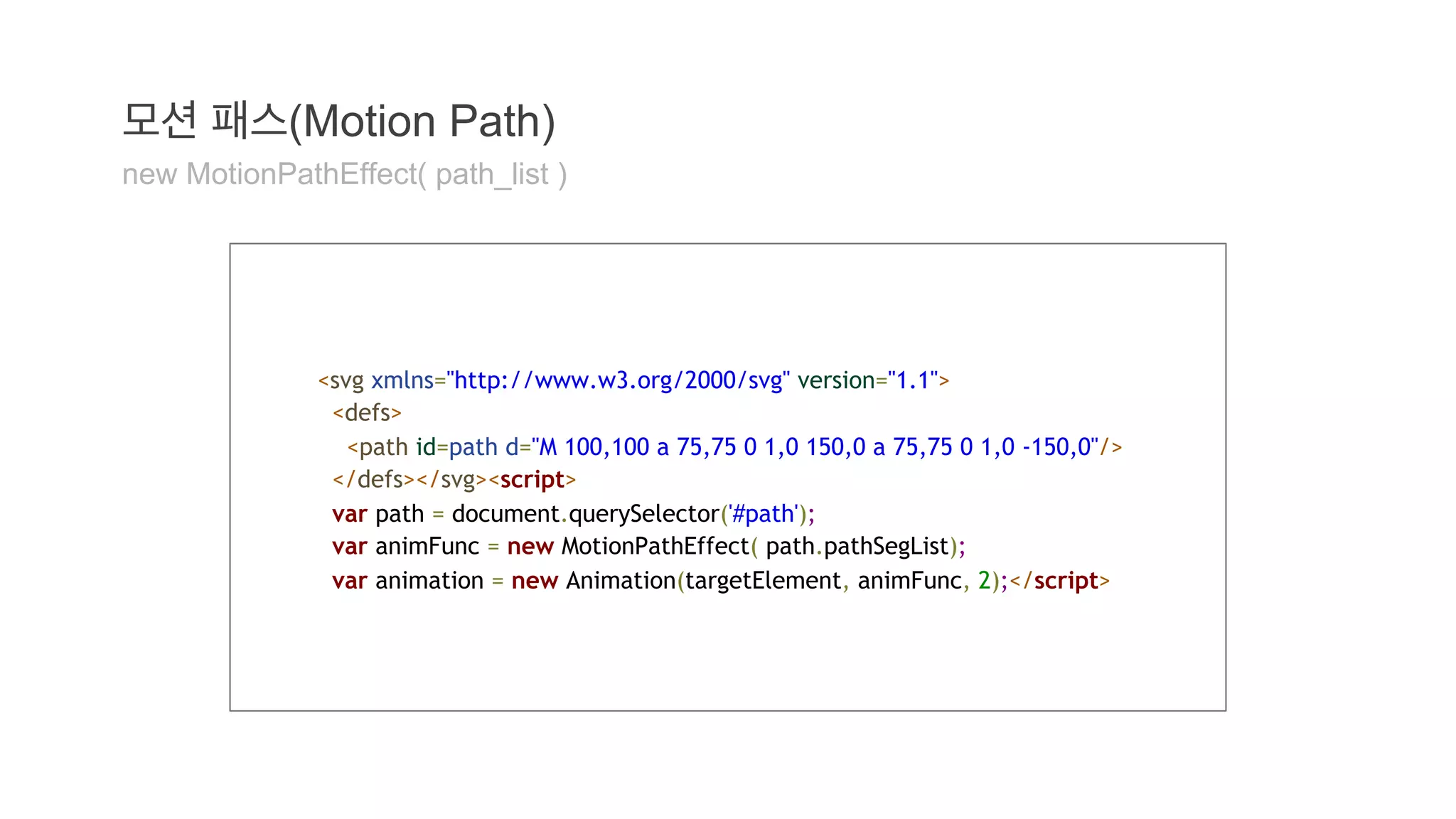 모션 패스(Motion Path) 
new MotionPathEffect( path_list ) 
<svg xmlns="http://www.w3.org/2000/svg" version="1.1"> 
<defs> 
<path id=path d="M 100,100 a 75,75 0 1,0 150,0 a 75,75 0 1,0 -150,0"/> 
</defs></svg><script> 
var path = document.querySelector('#path'); 
var animFunc = new MotionPathEffect( path.pathSegList); 
var animation = new Animation(targetElement, animFunc, 2);</script> 
 
