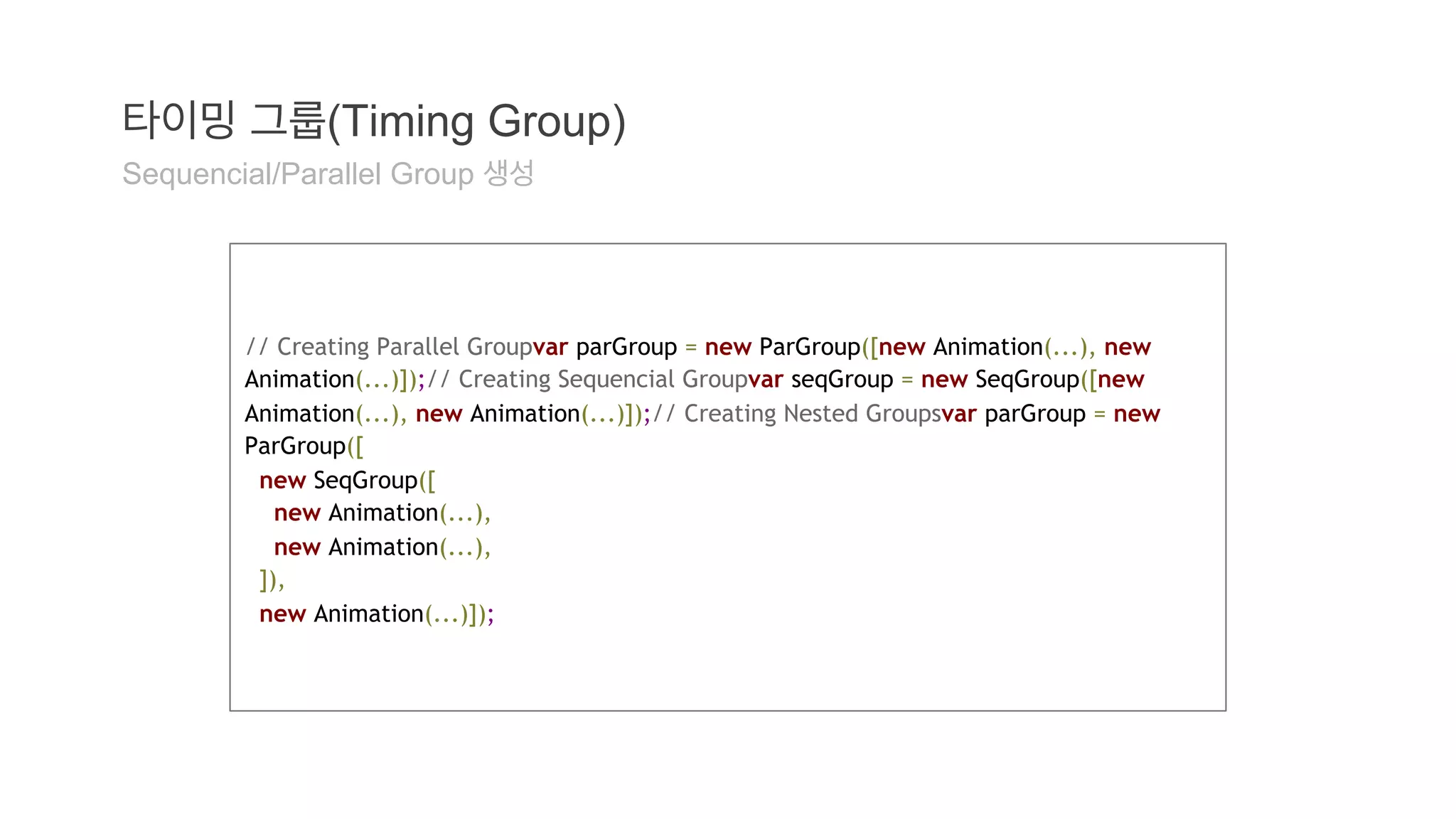 타이밍 그룹(Timing Group) 
Sequencial/Parallel Group 생성 
// Creating Parallel Groupvar parGroup = new ParGroup([new Animation(...), new 
Animation(...)]);// Creating Sequencial Groupvar seqGroup = new SeqGroup([new 
Animation(...), new Animation(...)]);// Creating Nested Groupsvar parGroup = new 
ParGroup([ 
new SeqGroup([ 
new Animation(...), 
new Animation(...), 
]), 
new Animation(...)]); 
 