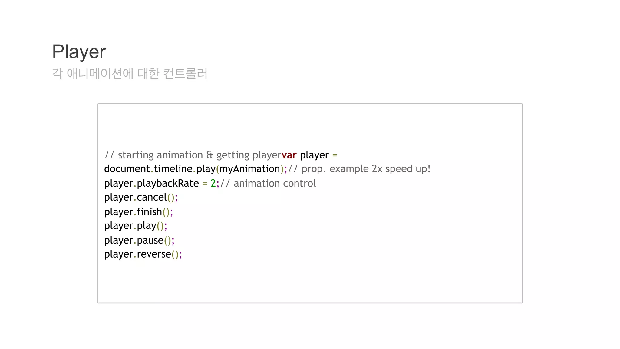Player 
각 애니메이션에 대한 컨트롤러 
// starting animation & getting playervar player = 
document.timeline.play(myAnimation);// prop. example 2x speed up! 
player.playbackRate = 2;// animation control 
player.cancel(); 
player.finish(); 
player.play(); 
player.pause(); 
player.reverse(); 
 