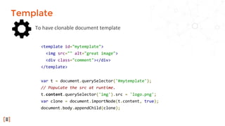 To have clonable document template
Template
<template id="mytemplate">
<img src="" alt="great image">
<div class="comment"></div>
</template>
var t = document.querySelector('#mytemplate');
// Populate the src at runtime.
t.content.querySelector('img').src = 'logo.png';
var clone = document.importNode(t.content, true);
document.body.appendChild(clone);
 
