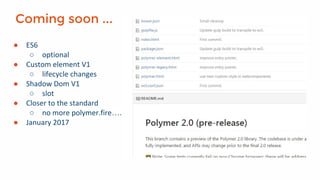 Coming soon ...
● ES6
○ optional
● Custom element V1
○ lifecycle changes
● Shadow Dom V1
○ slot
● Closer to the standard
○ no more polymer.fire….
● January 2017
 