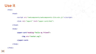 Use it
<html>
<head>
<script src="webcomponents/webcomponents-lite.min.js"></script>
<link rel="import" href="paper-card.html">
</head>
<body>
<paper-card heading="hello my friend">
<img src="avatar.svg">
</paper-card>
</body>
</html>
 