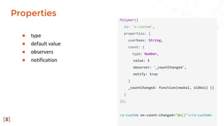 ● type
● default value
● observers
● notification
Polymer({
is: 'x-custom',
properties: {
userName: String,
count: {
type: Number,
value: 5
observer: '_countChanged',
notify: true
}
_countChanged: function(newVal, oldVal) {}
}
});
<x-custom on-count-changed="do()"></x-custom>
Properties
 