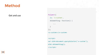 Get and use Polymer({
is: 'x-custom',
doSomething: function() {
...
}
});
<x-custom></x-custom>
<script>
var elmt=document.querySelector('x-custom');
elmt.doSomething();
</script>
Method
 